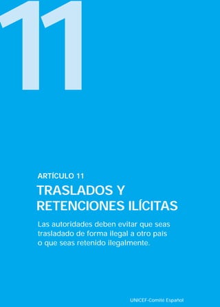 11
Las autoridades deben evitar que seas
trasladado de forma ilegal a otro país
o que seas retenido ilegalmente.
ARTÍCULO 11
TRASLADOS Y
RETENCIONES ILÍCITAS
UNICEF-Comité Español
INTERIOR 42 DERECHOS 8/2/05 16:52 Página 16
 