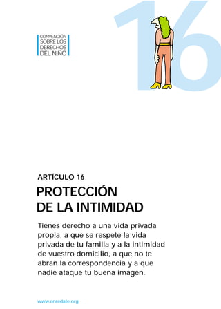 16
Tienes derecho a una vida privada
propia, a que se respete la vida
privada de tu familia y a la intimidad
de vuestro domicilio, a que no te
abran la correspondencia y a que
nadie ataque tu buena imagen.
ARTÍCULO 16
PROTECCIÓN
DE LA INTIMIDAD
CONVENCIÓN
SOBRE LOS
DERECHOS
DEL NIÑO
www.enredate.org
INTERIOR 42 DERECHOS 8/2/05 16:52 Página 21
 