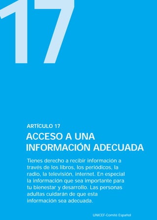 17
Tienes derecho a recibir información a
través de los libros, los periódicos, la
radio, la televisión, internet. En especial
la información que sea importante para
tu bienestar y desarrollo. Las personas
adultas cuidarán de que esta
información sea adecuada.
ARTÍCULO 17
ACCESO A UNA
INFORMACIÓN ADECUADA
UNICEF-Comité Español
INTERIOR 42 DERECHOS 8/2/05 16:52 Página 22
 