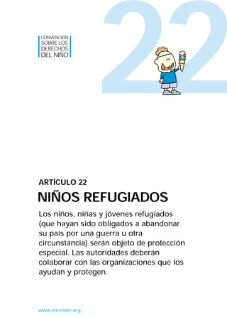 22
Los niños, niñas y jóvenes refugiados
(que hayan sido obligados a abandonar
su país por una guerra u otra
circunstancia) serán objeto de protección
especial. Las autoridades deberán
colaborar con las organizaciones que los
ayudan y protegen.
ARTÍCULO 22
NIÑOS REFUGIADOS
CONVENCIÓN
SOBRE LOS
DERECHOS
DEL NIÑO
www.enredate.org
INTERIOR 42 DERECHOS 8/2/05 16:52 Página 27
 