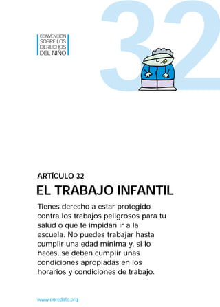 32
Tienes derecho a estar protegido
contra los trabajos peligrosos para tu
salud o que te impidan ir a la
escuela. No puedes trabajar hasta
cumplir una edad mínima y, si lo
haces, se deben cumplir unas
condiciones apropiadas en los
horarios y condiciones de trabajo.
ARTÍCULO 32
EL TRABAJO INFANTIL
CONVENCIÓN
SOBRE LOS
DERECHOS
DEL NIÑO
www.enredate.org
INTERIOR 42 DERECHOS 8/2/05 16:52 Página 37
 