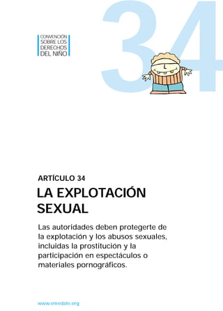 34
Las autoridades deben protegerte de
la explotación y los abusos sexuales,
incluidas la prostitución y la
participación en espectáculos o
materiales pornográficos.
ARTÍCULO 34
LA EXPLOTACIÓN
SEXUAL
CONVENCIÓN
SOBRE LOS
DERECHOS
DEL NIÑO
www.enredate.org
INTERIOR 42 DERECHOS 8/2/05 16:52 Página 39
 