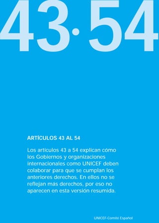 43·54
Los artículos 43 a 54 explican cómo
los Gobiernos y organizaciones
internacionales como UNICEF deben
colaborar para que se cumplan los
anteriores derechos. En ellos no se
reflejan más derechos, por eso no
aparecen en esta versión resumida.
ARTÍCULOS 43 AL 54
UNICEF-Comité Español
INTERIOR 42 DERECHOS 8/2/05 16:52 Página 48
 
