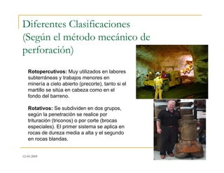 12-05-2009
Diferentes Clasificaciones
(Según el método mecánico de
perforación)
Rotopercutivos: Muy utilizados en labores
subterráneas y trabajos menores en
minería a cielo abierto (precorte), tanto si el
martillo se sitúa en cabeza como en el
fondo del barreno.
Rotativos: Se subdividen en dos grupos,
según la penetración se realice por
trituración (triconos) o por corte (brocas
especiales). El primer sistema se aplica en
rocas de dureza media a alta y el segundo
en rocas blandas.
 