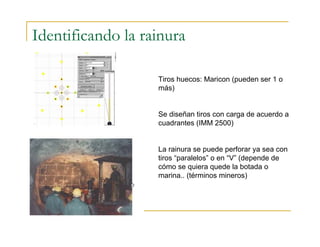 Identificando la rainura
Tiros huecos: Maricon (pueden ser 1 o
más)
Se diseñan tiros con carga de acuerdo a
cuadrantes (IMM 2500)
La rainura se puede perforar ya sea con
tiros “paralelos” o en “V” (depende de
cómo se quiera quede la botada o
marina.. (términos mineros)
 
