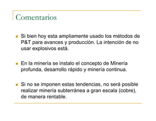 Comentarios
 Si bien hoy esta ampliamente usado los métodos de
P&T para avances y producción. La intención de no
usar explosivos está.
 En la minería se instalo el concepto de Minería
profunda, desarrollo rápido y minería continua.
 Si no se imponen estas tendencias, no será posible
realizar minería subterránea a gran escala (cobre),
de manera rentable.
 
