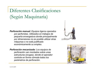 12-05-2009
Diferentes Clasificaciones
(Según Maquinaria)
Perforación manual: Equipos ligeros operados
por perforistas. Utilizados en trabajos de
pequeña envergadura donde principalmente
por dimensiones no es posible utilizar otras
máquinas o no está justificado
económicamente su empleo.
Perforación mecanizada: Los equipos de
perforación van montados sobre unas
estructuras (orugas), donde el operador
controla en forma cómoda todos los
parámetros de perforación.
 