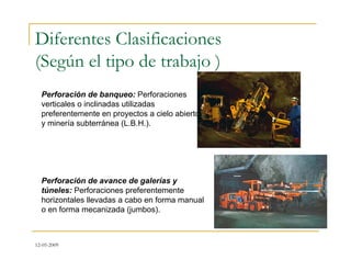 12-05-2009
Diferentes Clasificaciones
(Según el tipo de trabajo )
Perforación de banqueo: Perforaciones
verticales o inclinadas utilizadas
preferentemente en proyectos a cielo abierto
y minería subterránea (L.B.H.).
Perforación de avance de galerías y
túneles: Perforaciones preferentemente
horizontales llevadas a cabo en forma manual
o en forma mecanizada (jumbos).
 