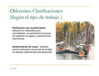 12-05-2009
Diferentes Clasificaciones
(Según el tipo de trabajo )
Perforación con recubrimiento:
Utilizado en materiales poco
consolidados, en perforación de pozos
de captación de aguas y perforaciones
submarinas.
Sostenimiento de rocas: Utilizado
para la colocación de pernos de anclaje
en labores subterráneas principalmente.
 
