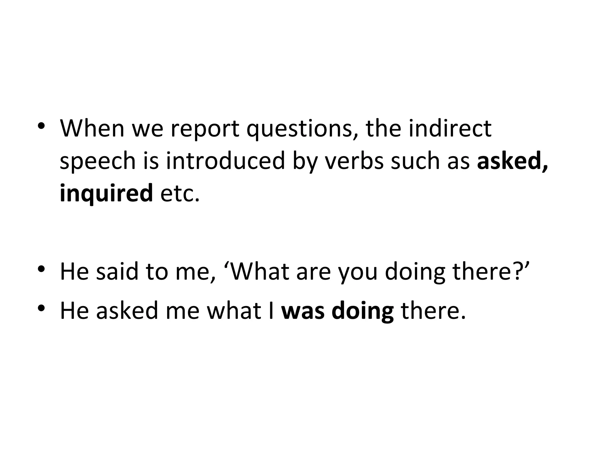 • When we report questions, the indirect
speech is introduced by verbs such as asked,
inquired etc.
• He said to me, ‘What are you doing there?’
• He asked me what I was doing there.
 