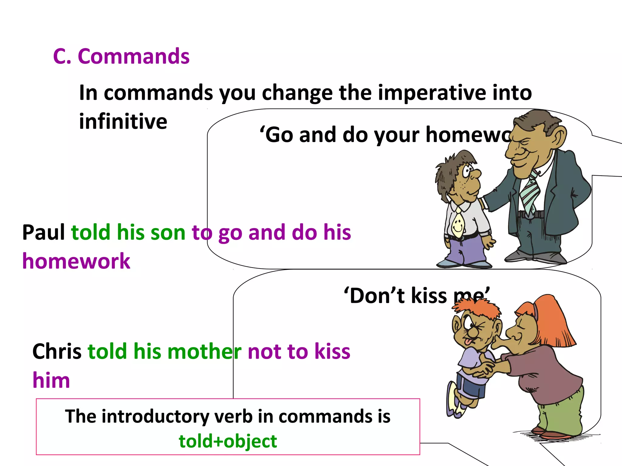 C. Commands
In commands you change the imperative into
infinitive
‘Go and do your homework’
Paul told his son to go and do his
homework
‘Don’t kiss me’
Chris told his mother not to kiss
him
The introductory verb in commands is
told+object
 