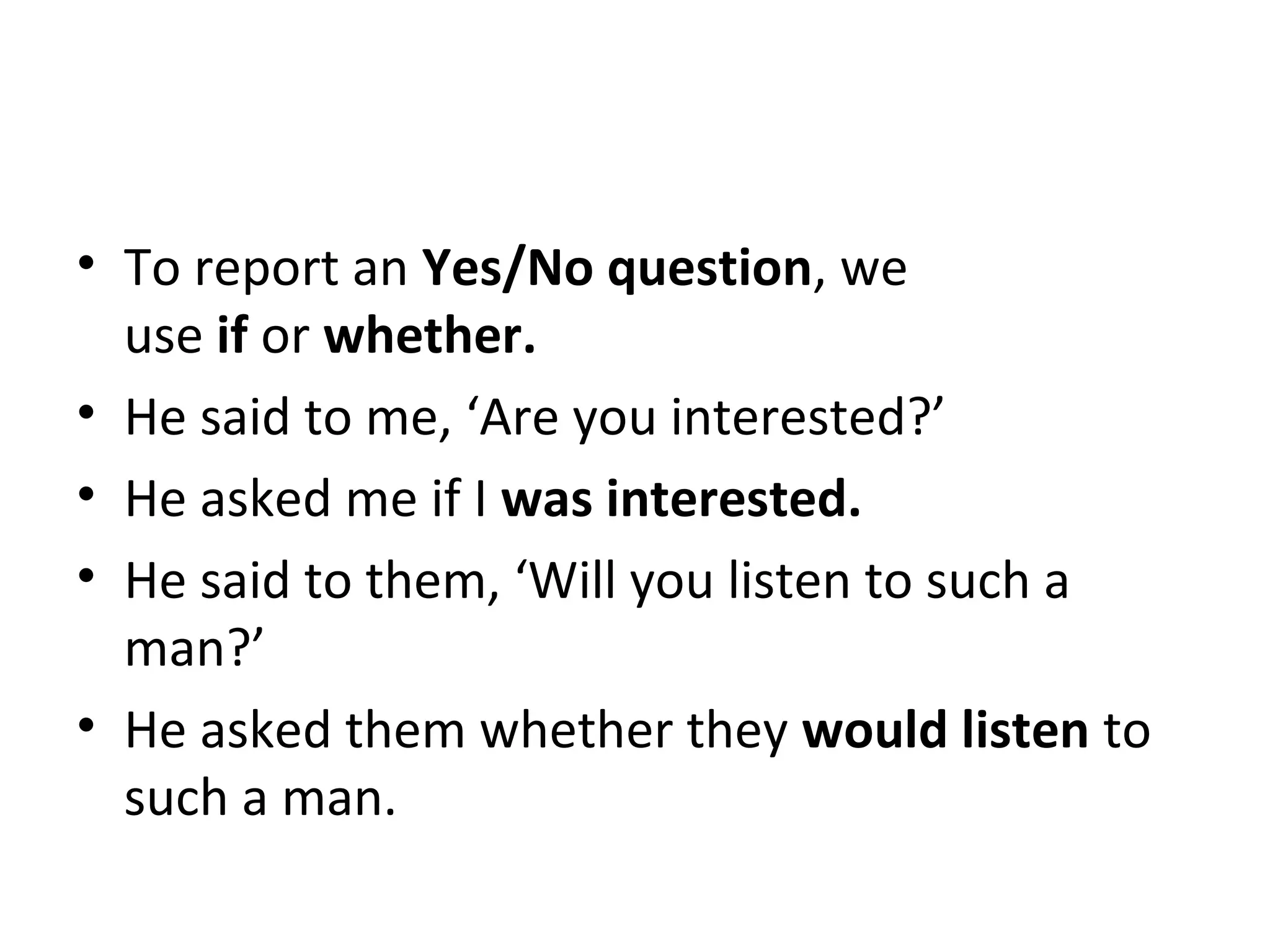 • To report an Yes/No question, we
use if or whether.
• He said to me, ‘Are you interested?’
• He asked me if I was interested.
• He said to them, ‘Will you listen to such a
man?’
• He asked them whether they would listen to
such a man.
 