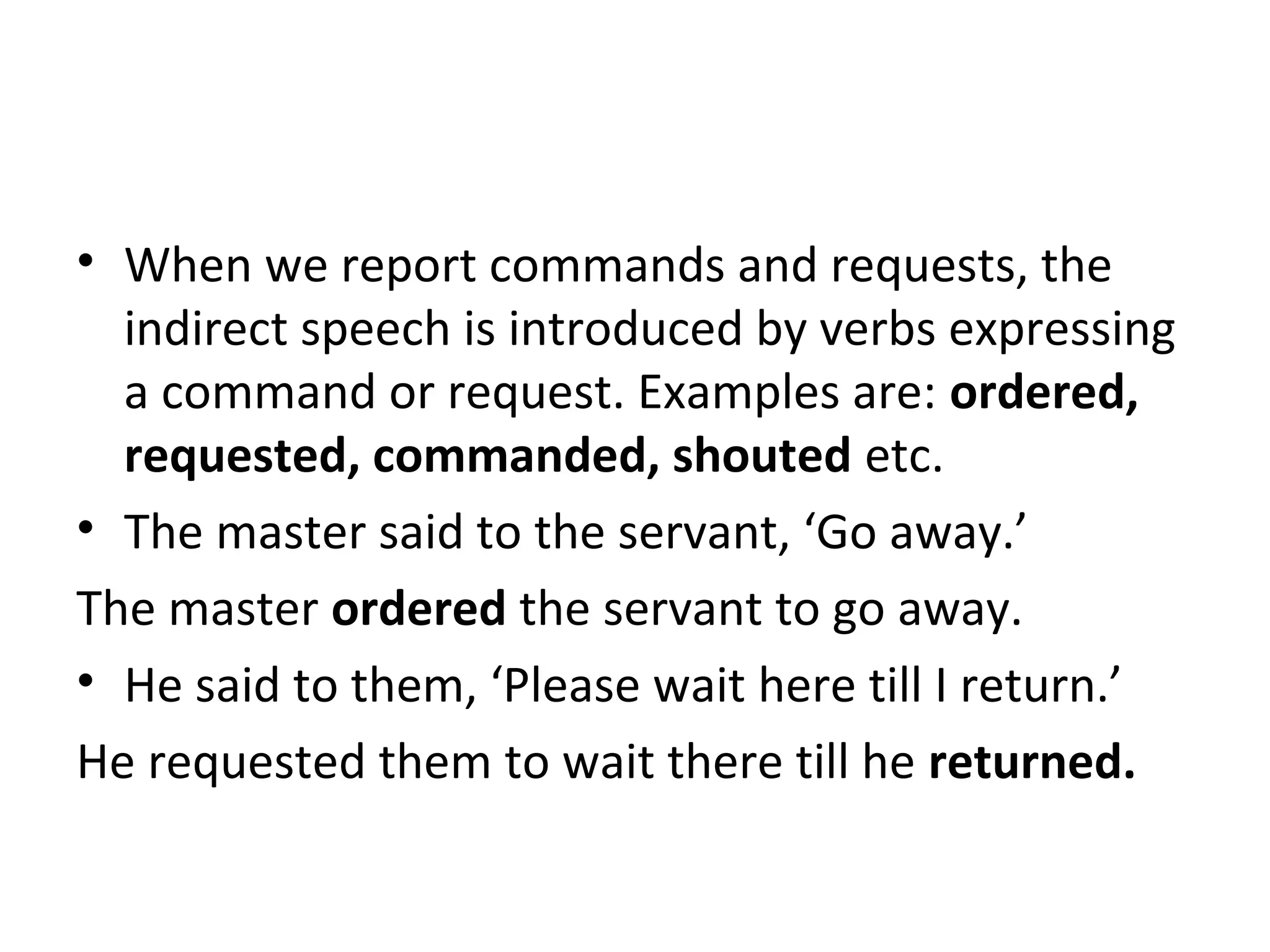 • When we report commands and requests, the
indirect speech is introduced by verbs expressing
a command or request. Examples are: ordered,
requested, commanded, shouted etc.
• The master said to the servant, ‘Go away.’
The master ordered the servant to go away.
• He said to them, ‘Please wait here till I return.’
He requested them to wait there till he returned.
 