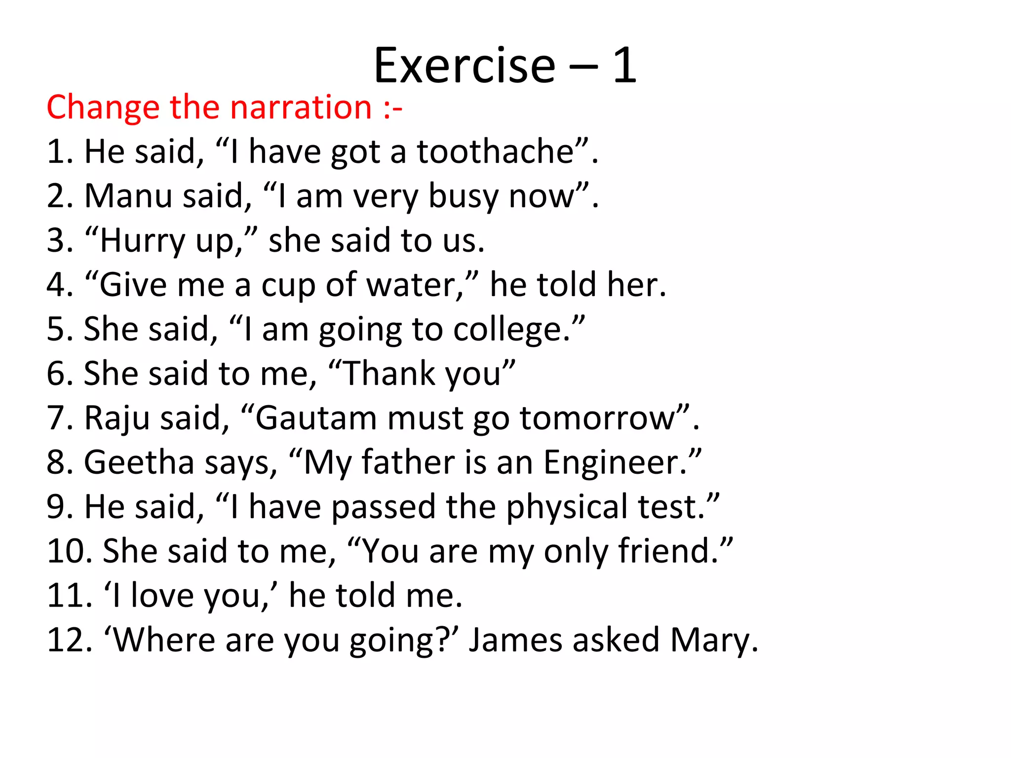 Exercise – 1
Change the narration :-
1. He said, “I have got a toothache”.
2. Manu said, “I am very busy now”.
3. “Hurry up,” she said to us.
4. “Give me a cup of water,” he told her.
5. She said, “I am going to college.”
6. She said to me, “Thank you”
7. Raju said, “Gautam must go tomorrow”.
8. Geetha says, “My father is an Engineer.”
9. He said, “I have passed the physical test.”
10. She said to me, “You are my only friend.”
11. ‘I love you,’ he told me.
12. ‘Where are you going?’ James asked Mary.
 
