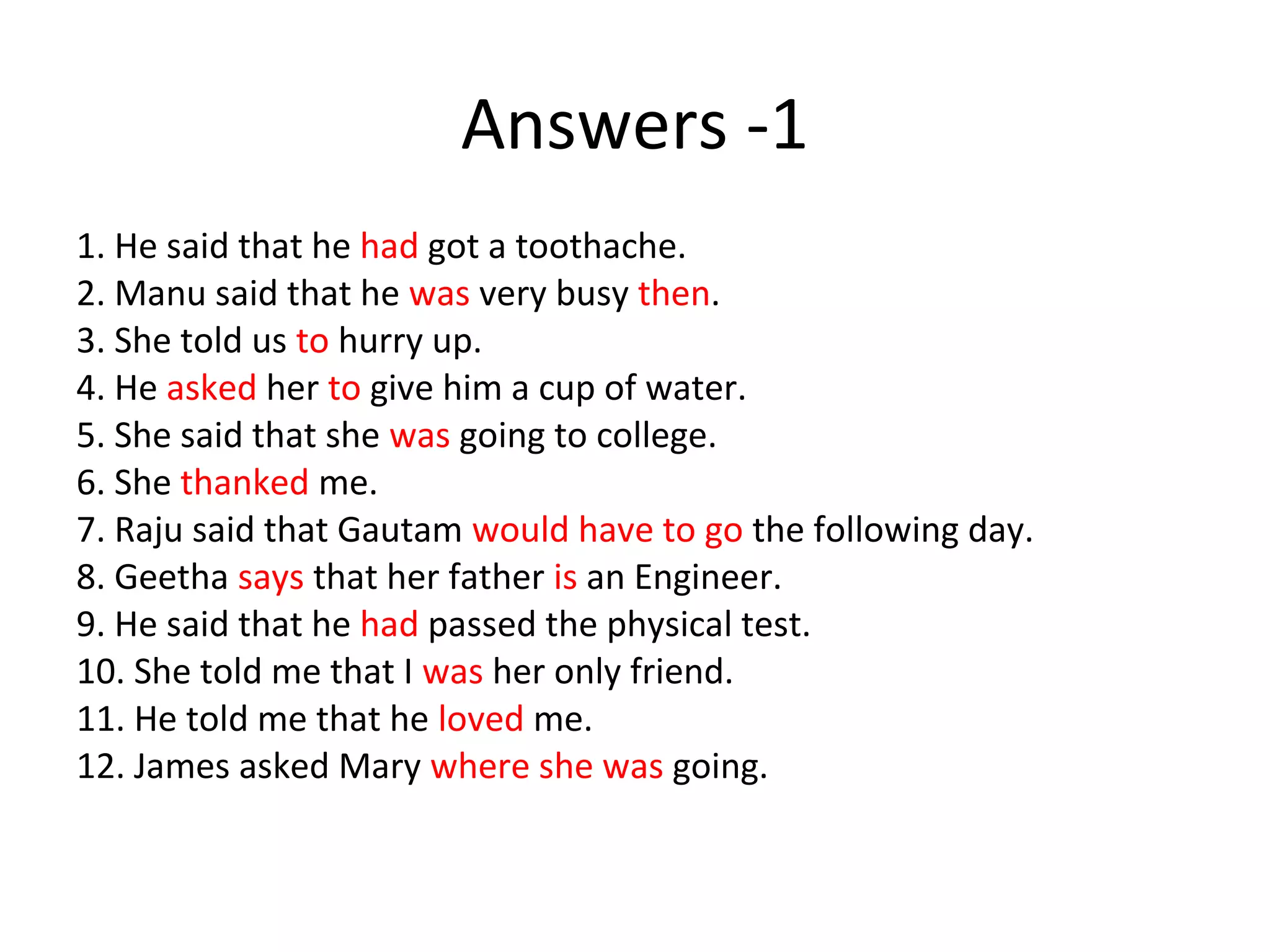 Answers -1
1. He said that he had got a toothache.
2. Manu said that he was very busy then.
3. She told us to hurry up.
4. He asked her to give him a cup of water.
5. She said that she was going to college.
6. She thanked me.
7. Raju said that Gautam would have to go the following day.
8. Geetha says that her father is an Engineer.
9. He said that he had passed the physical test.
10. She told me that I was her only friend.
11. He told me that he loved me.
12. James asked Mary where she was going.
 