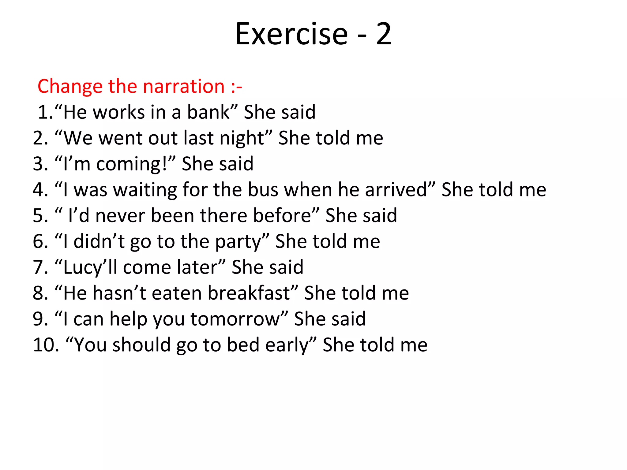 Exercise - 2
Change the narration :-
1.“He works in a bank” She said
2. “We went out last night” She told me
3. “I’m coming!” She said
4. “I was waiting for the bus when he arrived” She told me
5. “ I’d never been there before” She said
6. “I didn’t go to the party” She told me
7. “Lucy’ll come later” She said
8. “He hasn’t eaten breakfast” She told me
9. “I can help you tomorrow” She said
10. “You should go to bed early” She told me
 