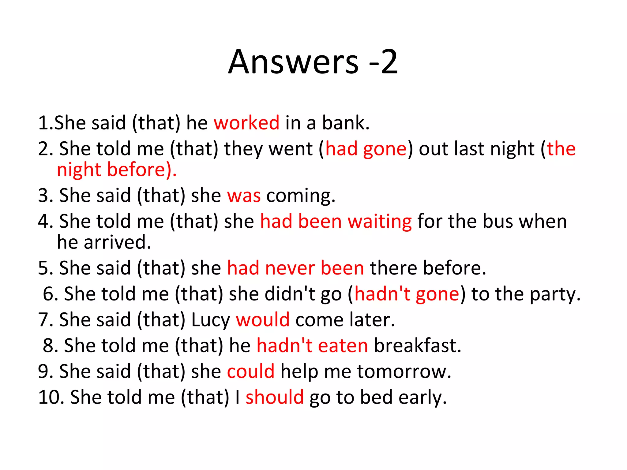 Answers -2
1.She said (that) he worked in a bank.
2. She told me (that) they went (had gone) out last night (the
night before).
3. She said (that) she was coming.
4. She told me (that) she had been waiting for the bus when
he arrived.
5. She said (that) she had never been there before.
6. She told me (that) she didn't go (hadn't gone) to the party.
7. She said (that) Lucy would come later.
8. She told me (that) he hadn't eaten breakfast.
9. She said (that) she could help me tomorrow.
10. She told me (that) I should go to bed early.
 