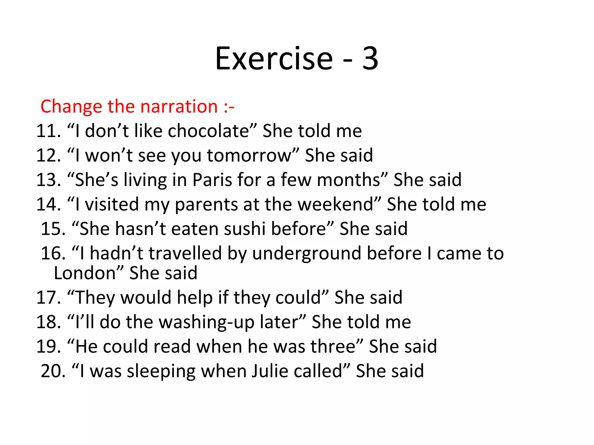 Exercise - 3
Change the narration :-
11. “I don’t like chocolate” She told me
12. “I won’t see you tomorrow” She said
13. “She’s living in Paris for a few months” She said
14. “I visited my parents at the weekend” She told me
15. “She hasn’t eaten sushi before” She said
16. “I hadn’t travelled by underground before I came to
London” She said
17. “They would help if they could” She said
18. “I’ll do the washing-up later” She told me
19. “He could read when he was three” She said
20. “I was sleeping when Julie called” She said
 