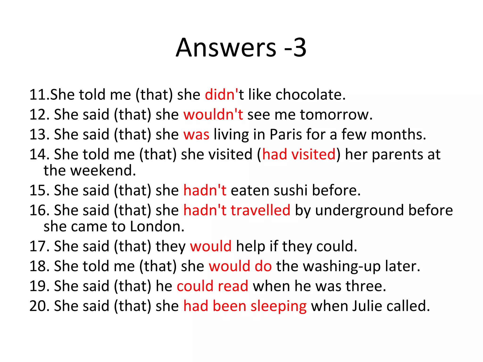 Answers -3
11.She told me (that) she didn't like chocolate.
12. She said (that) she wouldn't see me tomorrow.
13. She said (that) she was living in Paris for a few months.
14. She told me (that) she visited (had visited) her parents at
the weekend.
15. She said (that) she hadn't eaten sushi before.
16. She said (that) she hadn't travelled by underground before
she came to London.
17. She said (that) they would help if they could.
18. She told me (that) she would do the washing-up later.
19. She said (that) he could read when he was three.
20. She said (that) she had been sleeping when Julie called.
 