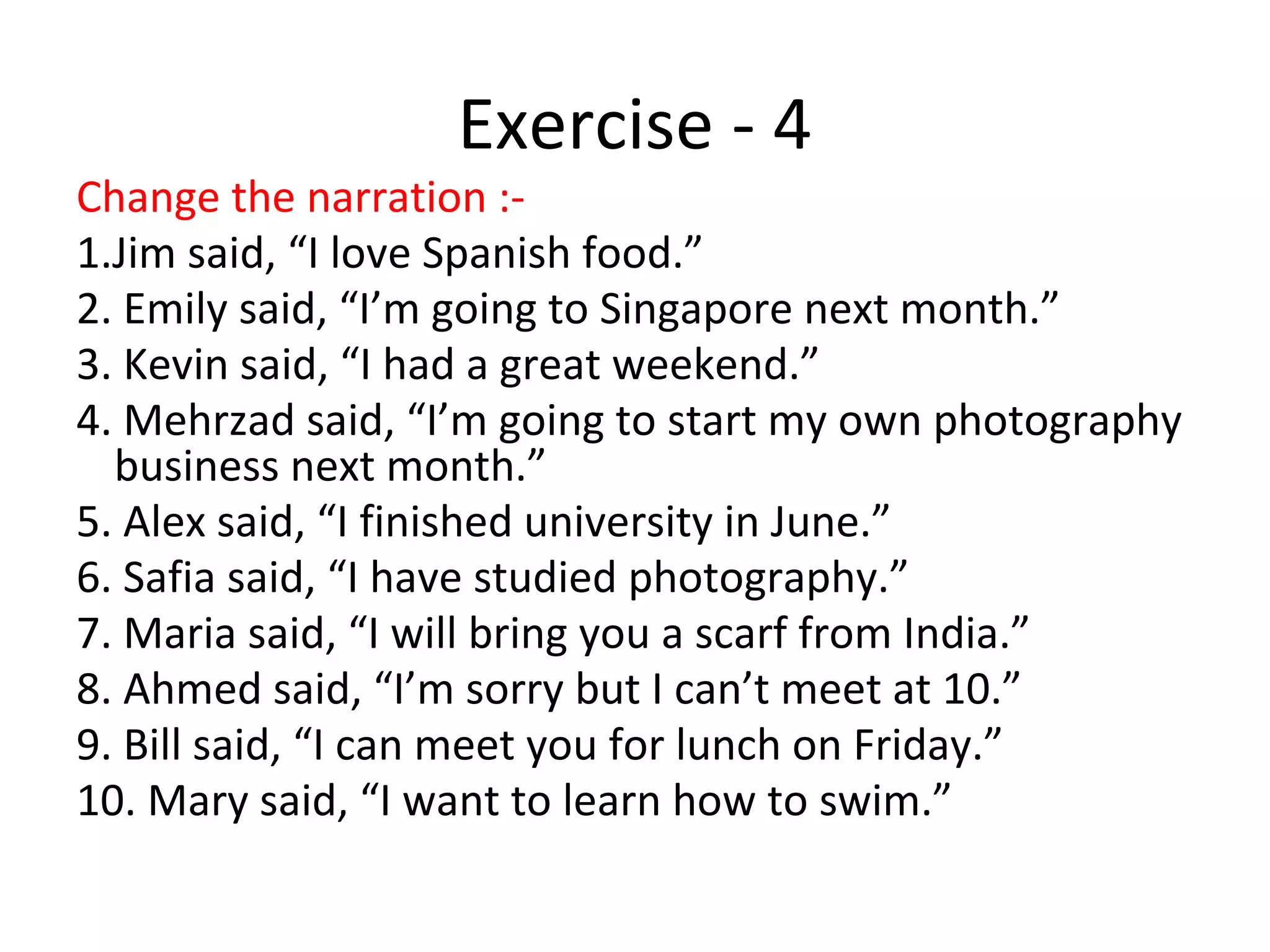 Exercise - 4
Change the narration :-
1.Jim said, “I love Spanish food.”
2. Emily said, “I’m going to Singapore next month.”
3. Kevin said, “I had a great weekend.”
4. Mehrzad said, “I’m going to start my own photography
business next month.”
5. Alex said, “I finished university in June.”
6. Safia said, “I have studied photography.”
7. Maria said, “I will bring you a scarf from India.”
8. Ahmed said, “I’m sorry but I can’t meet at 10.”
9. Bill said, “I can meet you for lunch on Friday.”
10. Mary said, “I want to learn how to swim.”
 