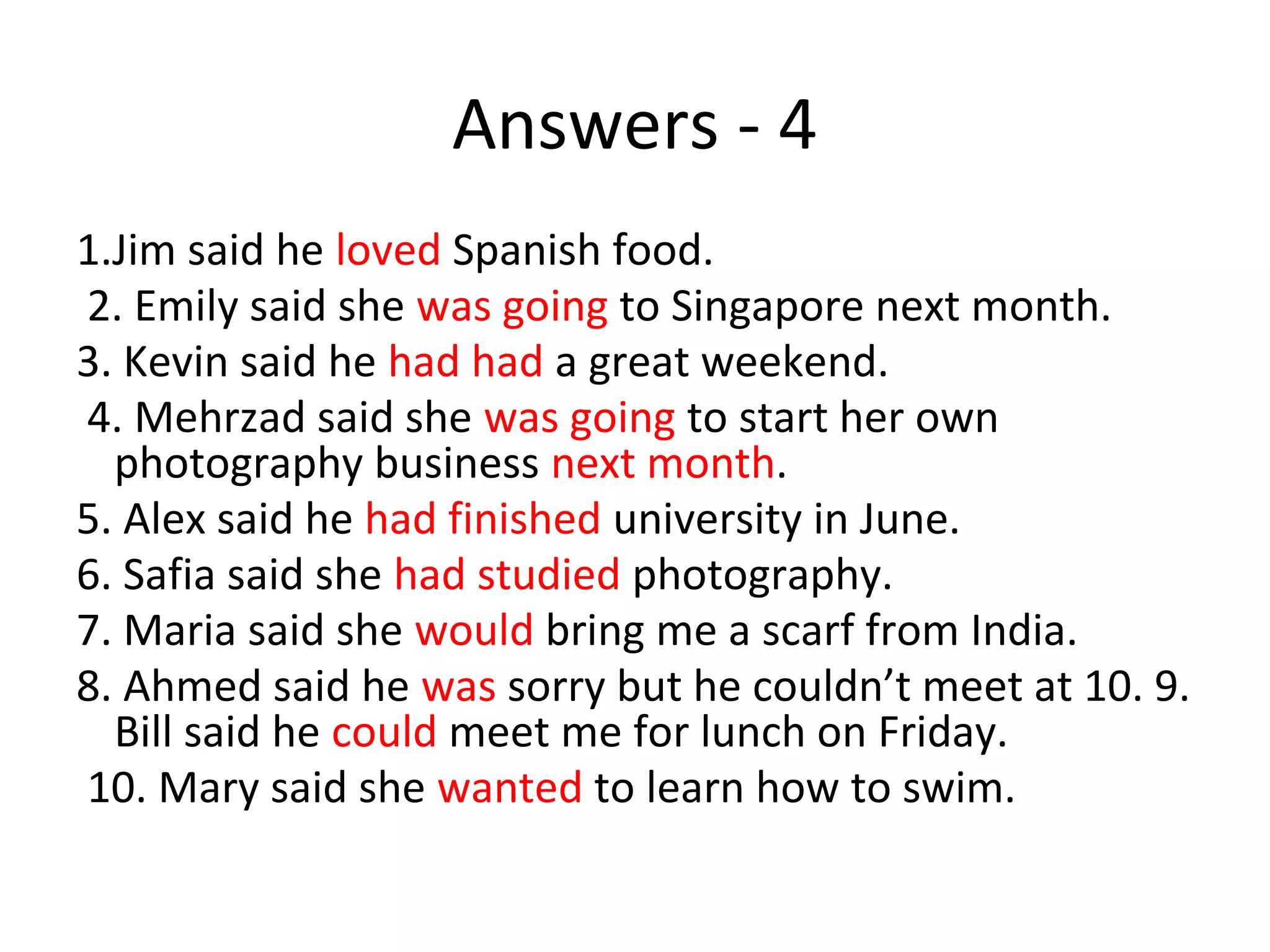 Answers - 4
1.Jim said he loved Spanish food.
2. Emily said she was going to Singapore next month.
3. Kevin said he had had a great weekend.
4. Mehrzad said she was going to start her own
photography business next month.
5. Alex said he had finished university in June.
6. Safia said she had studied photography.
7. Maria said she would bring me a scarf from India.
8. Ahmed said he was sorry but he couldn’t meet at 10. 9.
Bill said he could meet me for lunch on Friday.
10. Mary said she wanted to learn how to swim.
 