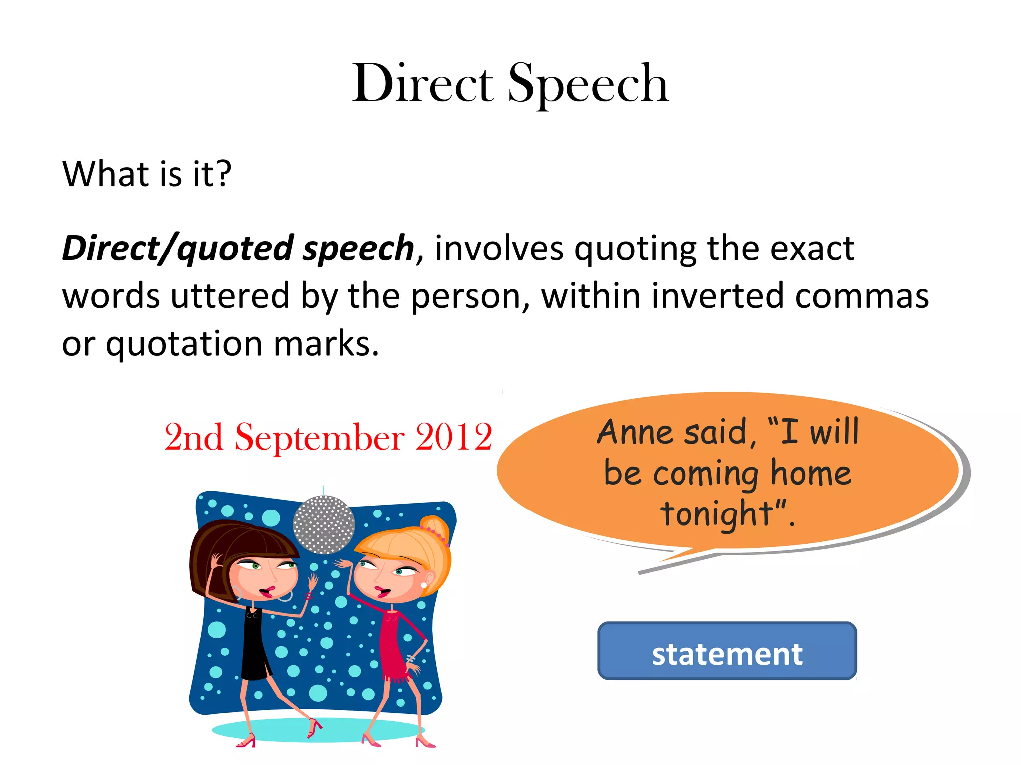 Direct Speech
What is it?
Direct/quoted speech, involves quoting the exact
words uttered by the person, within inverted commas
or quotation marks.
2nd September 2012 Anne said, “I will
be coming home
tonight”.
Anne said, “I will
be coming home
tonight”.
statement
 