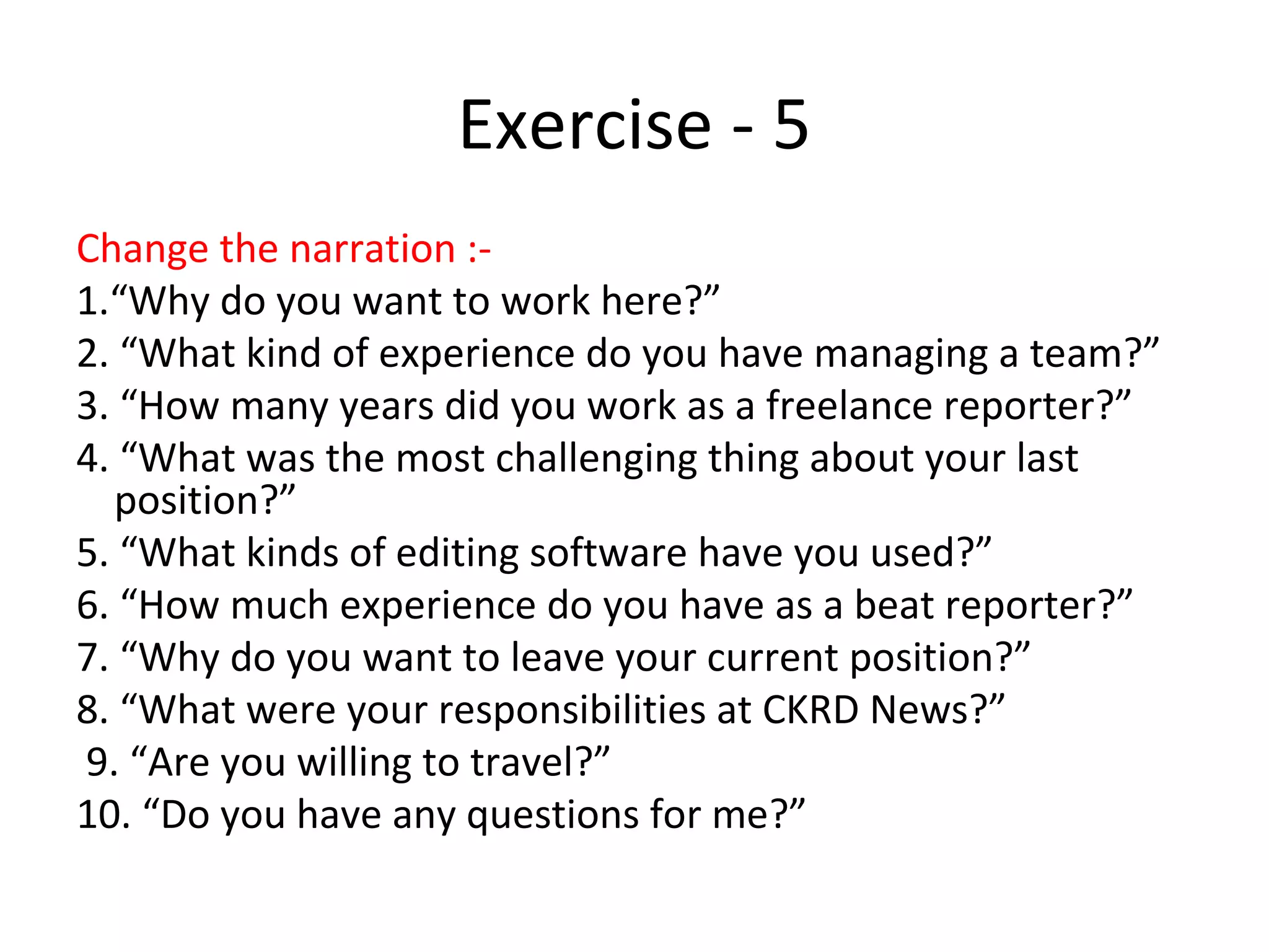 Exercise - 5
Change the narration :-
1.“Why do you want to work here?”
2. “What kind of experience do you have managing a team?”
3. “How many years did you work as a freelance reporter?”
4. “What was the most challenging thing about your last
position?”
5. “What kinds of editing software have you used?”
6. “How much experience do you have as a beat reporter?”
7. “Why do you want to leave your current position?”
8. “What were your responsibilities at CKRD News?”
9. “Are you willing to travel?”
10. “Do you have any questions for me?”
 