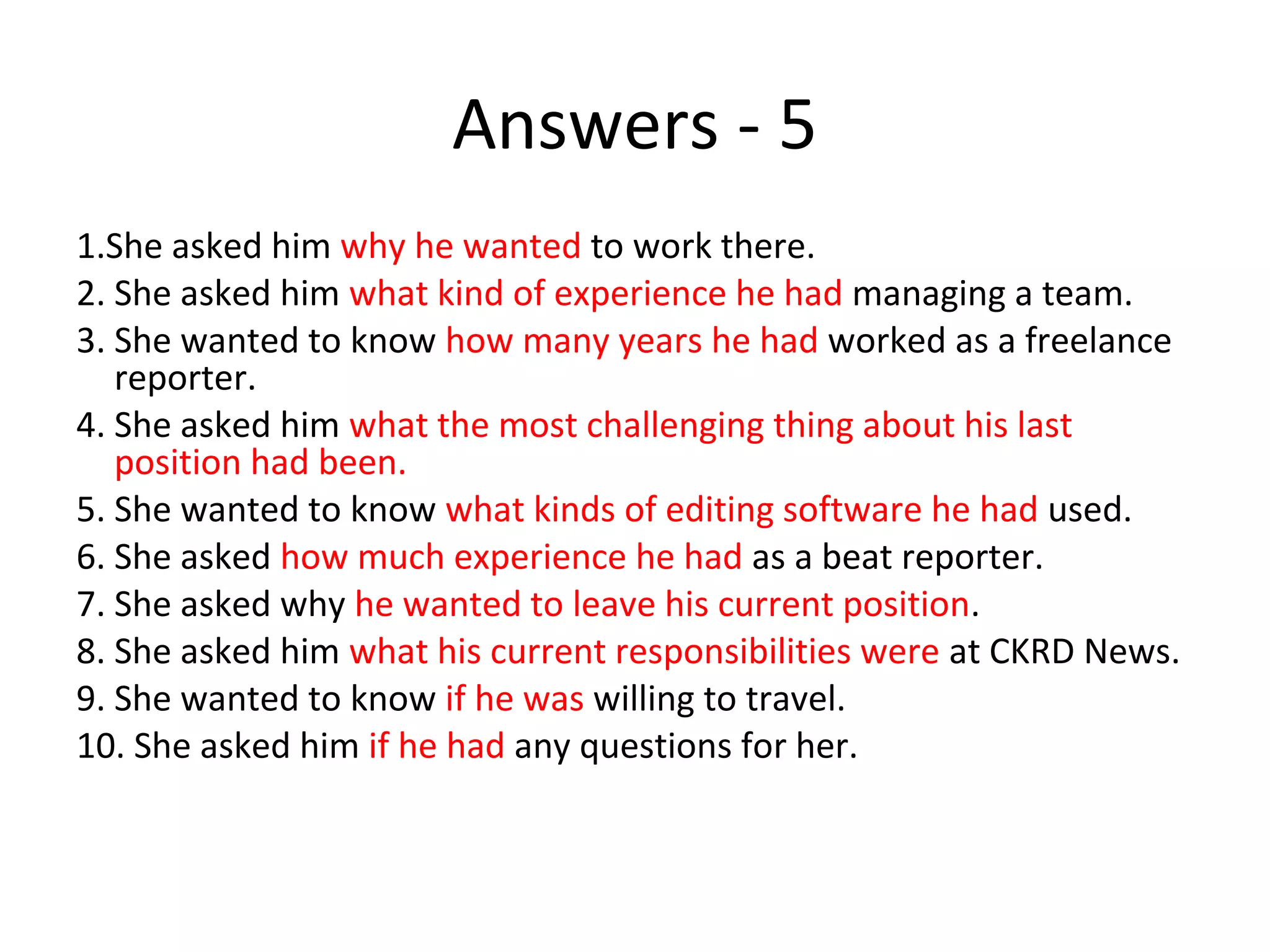 Answers - 5
1.She asked him why he wanted to work there.
2. She asked him what kind of experience he had managing a team.
3. She wanted to know how many years he had worked as a freelance
reporter.
4. She asked him what the most challenging thing about his last
position had been.
5. She wanted to know what kinds of editing software he had used.
6. She asked how much experience he had as a beat reporter.
7. She asked why he wanted to leave his current position.
8. She asked him what his current responsibilities were at CKRD News.
9. She wanted to know if he was willing to travel.
10. She asked him if he had any questions for her.
 