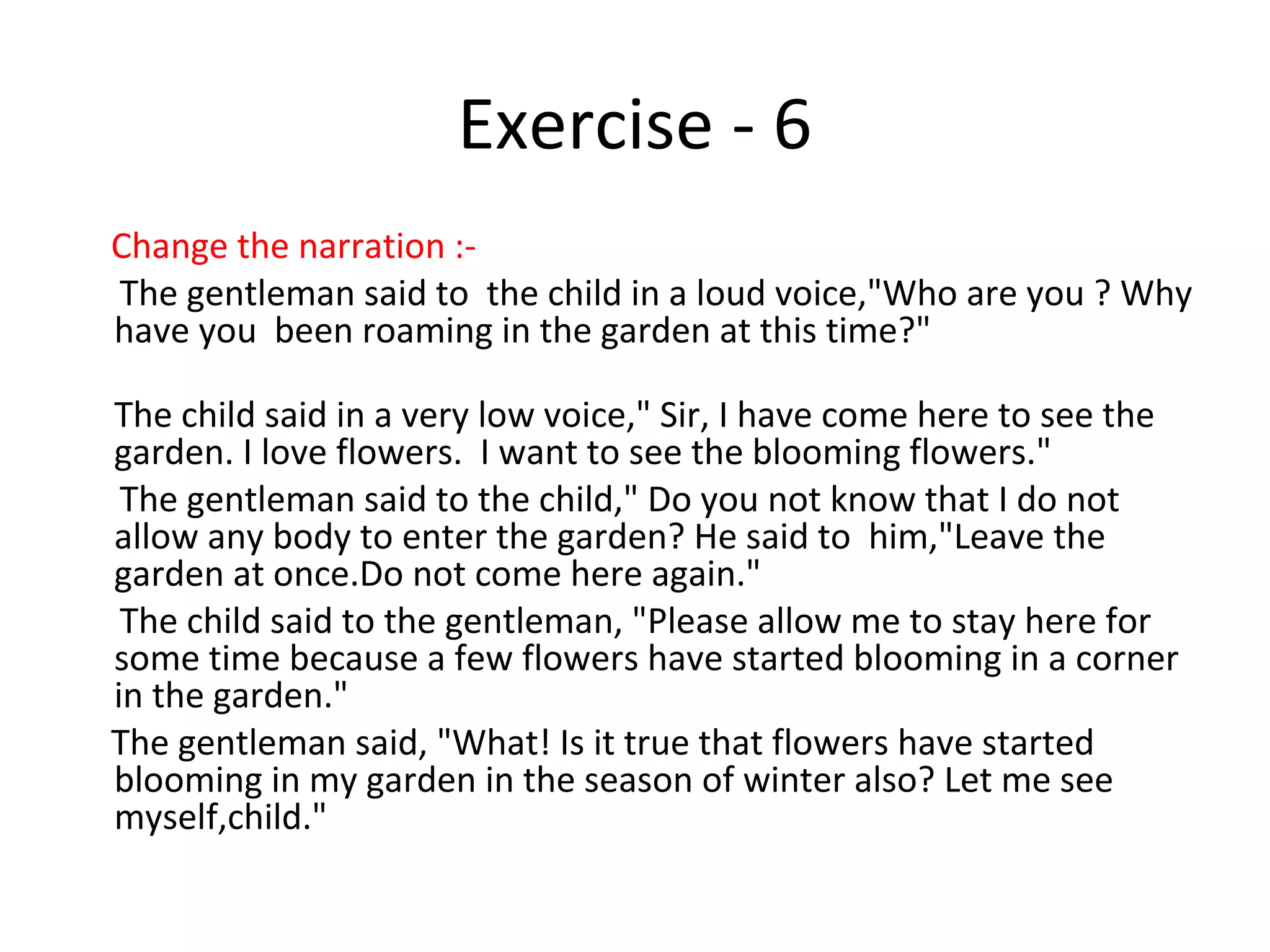 Exercise - 6
Change the narration :-
The gentleman said to the child in a loud voice,"Who are you ? Why
have you been roaming in the garden at this time?"
The child said in a very low voice," Sir, I have come here to see the
garden. I love flowers. I want to see the blooming flowers."
The gentleman said to the child," Do you not know that I do not
allow any body to enter the garden? He said to him,"Leave the
garden at once.Do not come here again."
The child said to the gentleman, "Please allow me to stay here for
some time because a few flowers have started blooming in a corner
in the garden."
The gentleman said, "What! Is it true that flowers have started
blooming in my garden in the season of winter also? Let me see
myself,child."
 