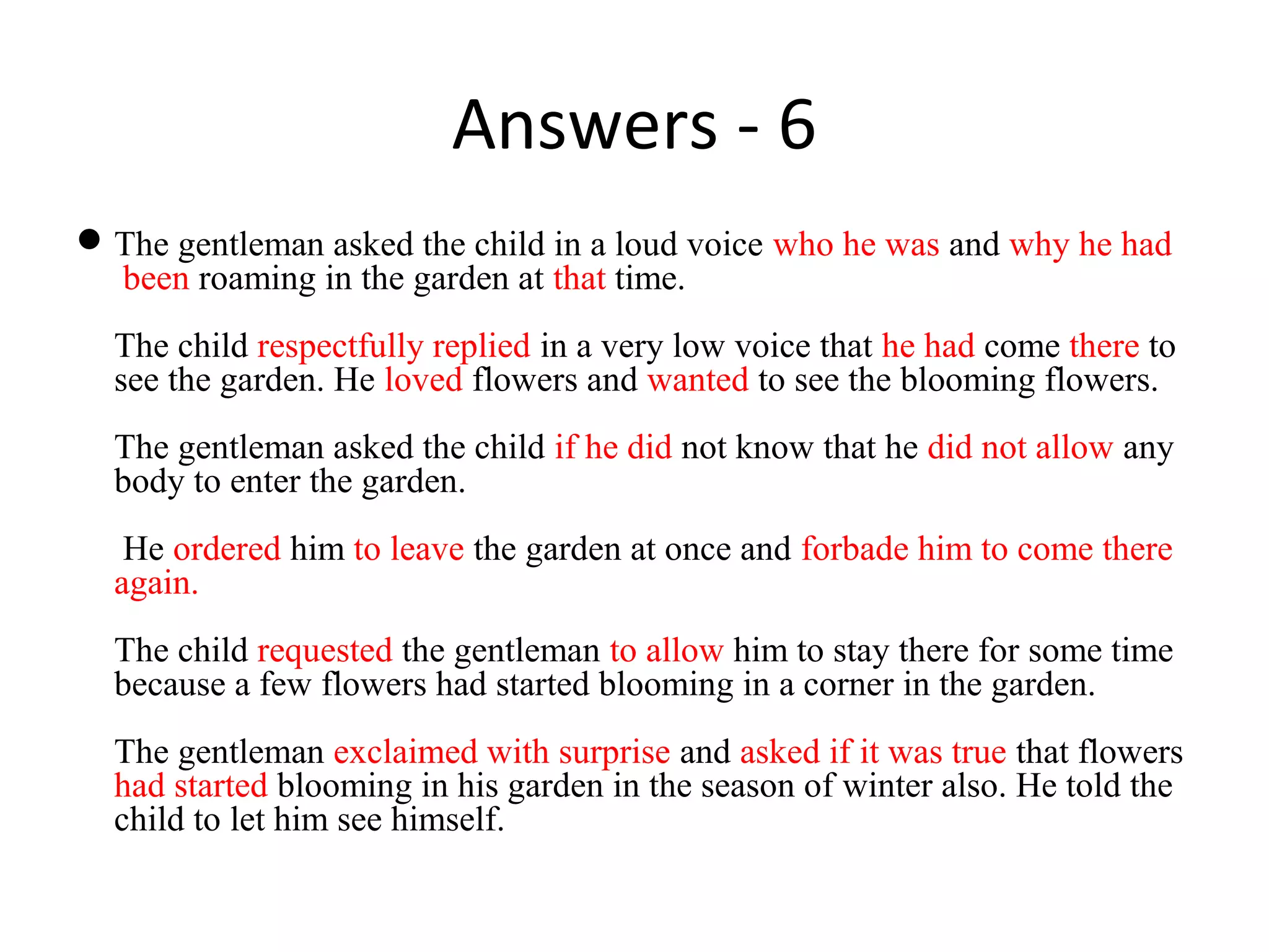 Answers - 6
The gentleman asked the child in a loud voice who he was and why he had
been roaming in the garden at that time.
The child respectfully replied in a very low voice that he had come there to
see the garden. He loved flowers and wanted to see the blooming flowers.
The gentleman asked the child if he did not know that he did not allow any
body to enter the garden.
He ordered him to leave the garden at once and forbade him to come there
again.
The child requested the gentleman to allow him to stay there for some time
because a few flowers had started blooming in a corner in the garden.
The gentleman exclaimed with surprise and asked if it was true that flowers
had started blooming in his garden in the season of winter also. He told the
child to let him see himself.
 