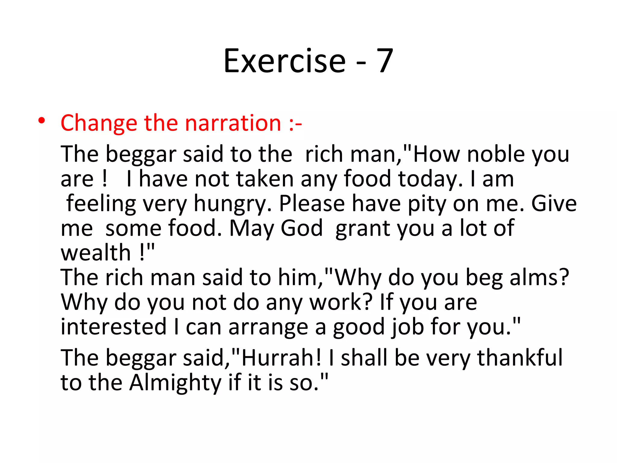 Exercise - 7
• Change the narration :-
The beggar said to the rich man,"How noble you
are ! I have not taken any food today. I am
feeling very hungry. Please have pity on me. Give
me some food. May God grant you a lot of
wealth !"
The rich man said to him,"Why do you beg alms?
Why do you not do any work? If you are
interested I can arrange a good job for you."
The beggar said,"Hurrah! I shall be very thankful
to the Almighty if it is so."
 