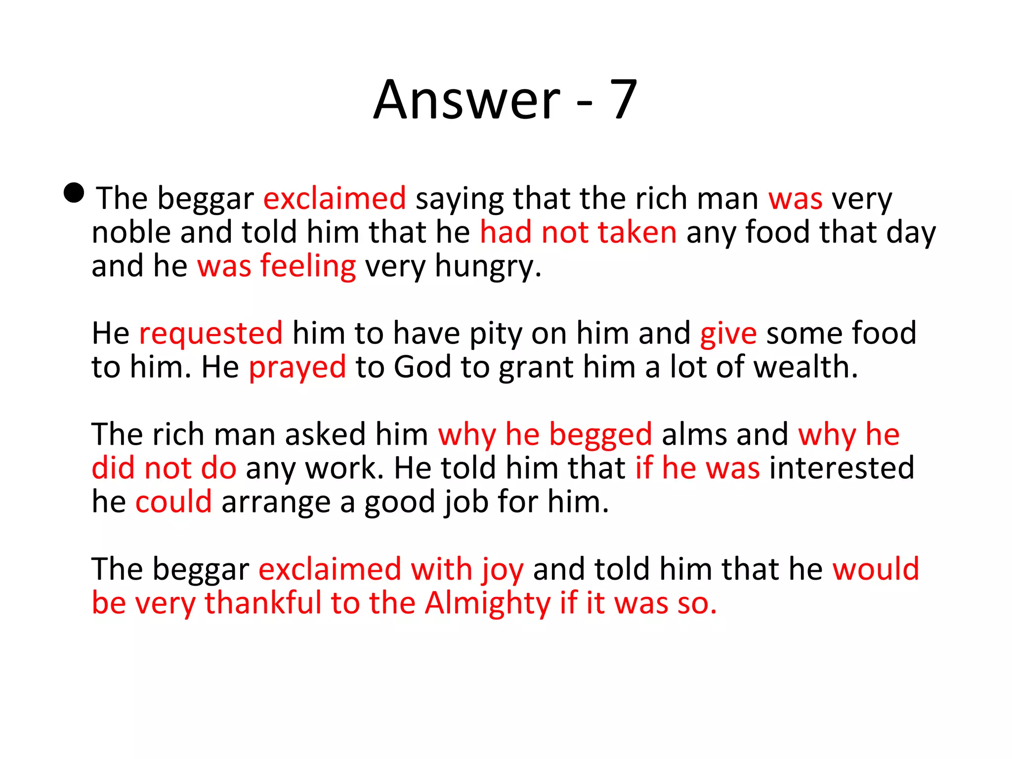 Answer - 7
The beggar exclaimed saying that the rich man was very
noble and told him that he had not taken any food that day
and he was feeling very hungry.
He requested him to have pity on him and give some food
to him. He prayed to God to grant him a lot of wealth.
The rich man asked him why he begged alms and why he
did not do any work. He told him that if he was interested
he could arrange a good job for him.
The beggar exclaimed with joy and told him that he would
be very thankful to the Almighty if it was so.
 