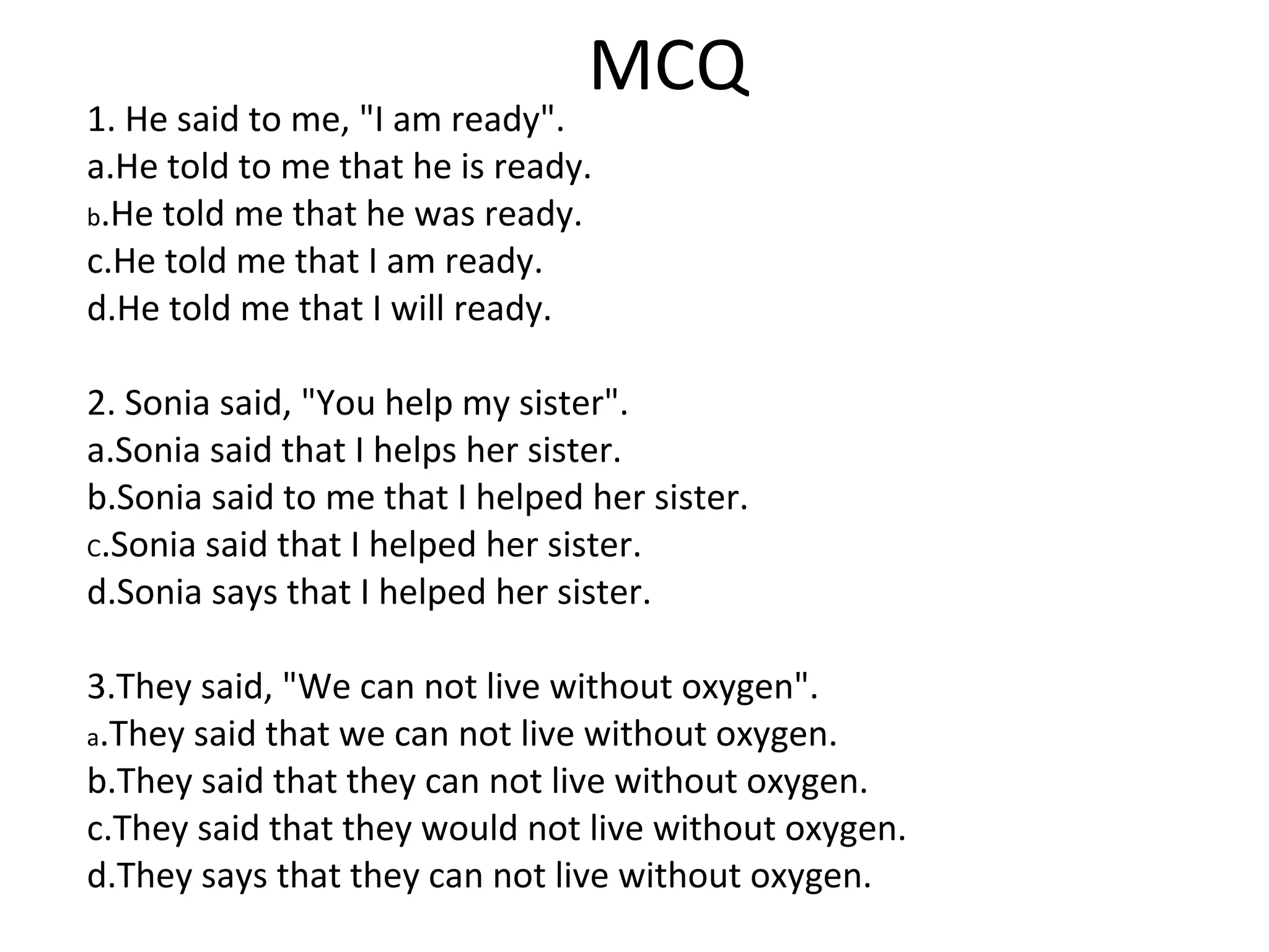 MCQ
1. He said to me, "I am ready".
a.He told to me that he is ready.
b.He told me that he was ready.
c.He told me that I am ready.
d.He told me that I will ready.
2. Sonia said, "You help my sister".
a.Sonia said that I helps her sister.
b.Sonia said to me that I helped her sister.
C.Sonia said that I helped her sister.
d.Sonia says that I helped her sister.
3.They said, "We can not live without oxygen".
a.They said that we can not live without oxygen.
b.They said that they can not live without oxygen.
c.They said that they would not live without oxygen.
d.They says that they can not live without oxygen.
 