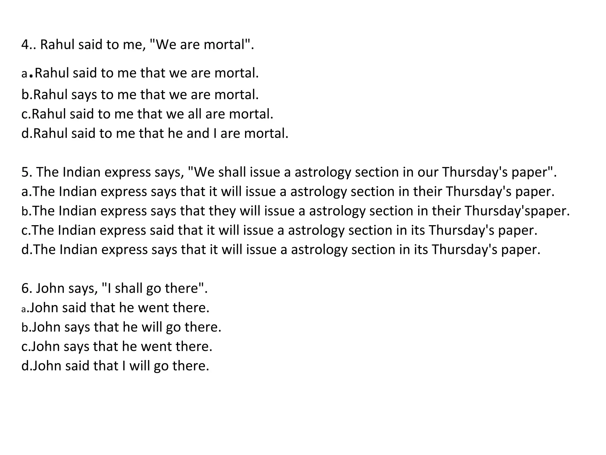 4.. Rahul said to me, "We are mortal".
a.Rahul said to me that we are mortal.
b.Rahul says to me that we are mortal.
c.Rahul said to me that we all are mortal.
d.Rahul said to me that he and I are mortal.
5. The Indian express says, "We shall issue a astrology section in our Thursday's paper".
a.The Indian express says that it will issue a astrology section in their Thursday's paper.
b.The Indian express says that they will issue a astrology section in their Thursday'spaper.
c.The Indian express said that it will issue a astrology section in its Thursday's paper.
d.The Indian express says that it will issue a astrology section in its Thursday's paper.
6. John says, "I shall go there".
a.John said that he went there.
b.John says that he will go there.
c.John says that he went there.
d.John said that I will go there.
 