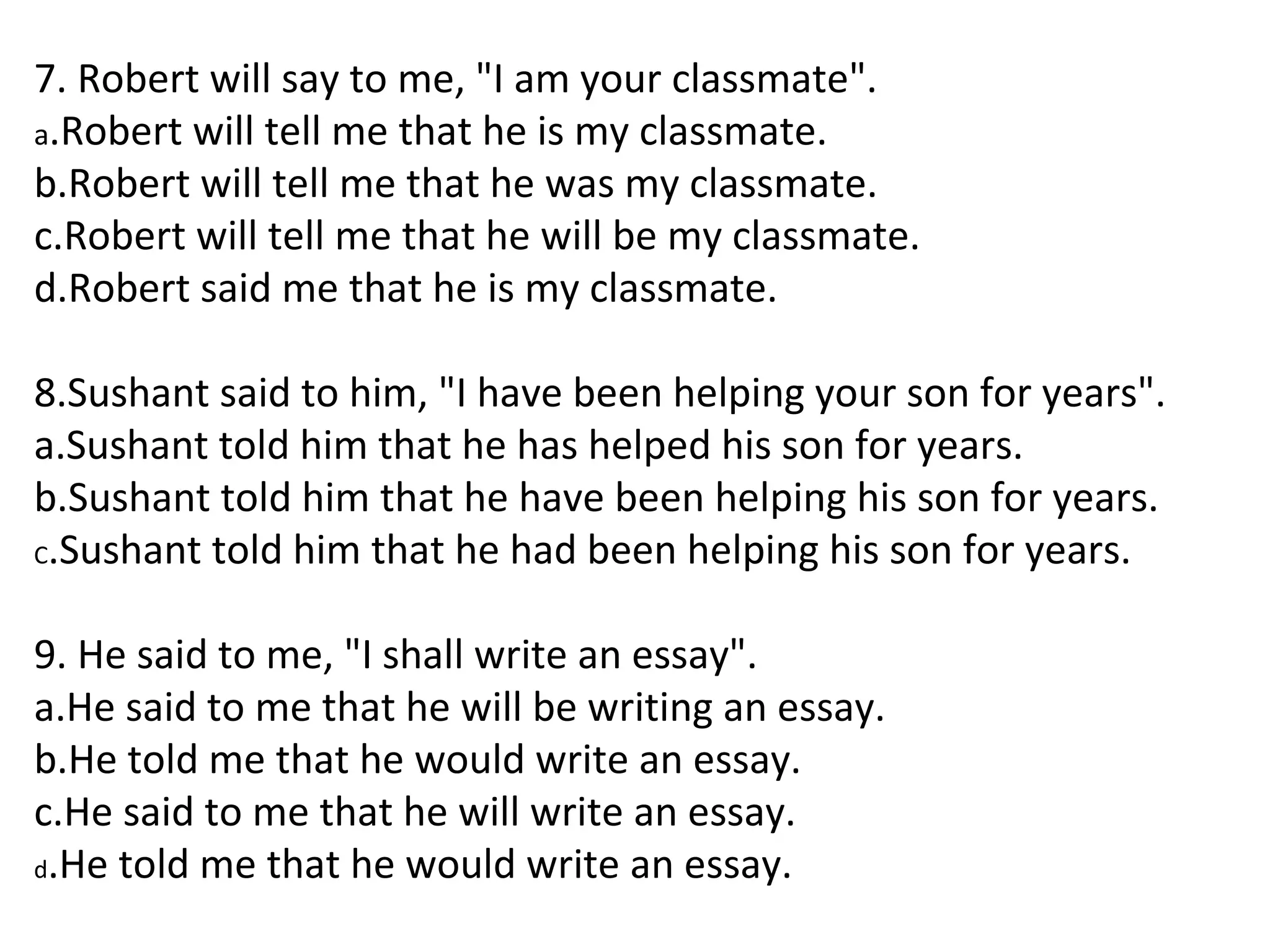 7. Robert will say to me, "I am your classmate".
a.Robert will tell me that he is my classmate.
b.Robert will tell me that he was my classmate.
c.Robert will tell me that he will be my classmate.
d.Robert said me that he is my classmate.
8.Sushant said to him, "I have been helping your son for years".
a.Sushant told him that he has helped his son for years.
b.Sushant told him that he have been helping his son for years.
C.Sushant told him that he had been helping his son for years.
9. He said to me, "I shall write an essay".
a.He said to me that he will be writing an essay.
b.He told me that he would write an essay.
c.He said to me that he will write an essay.
d.He told me that he would write an essay.
 