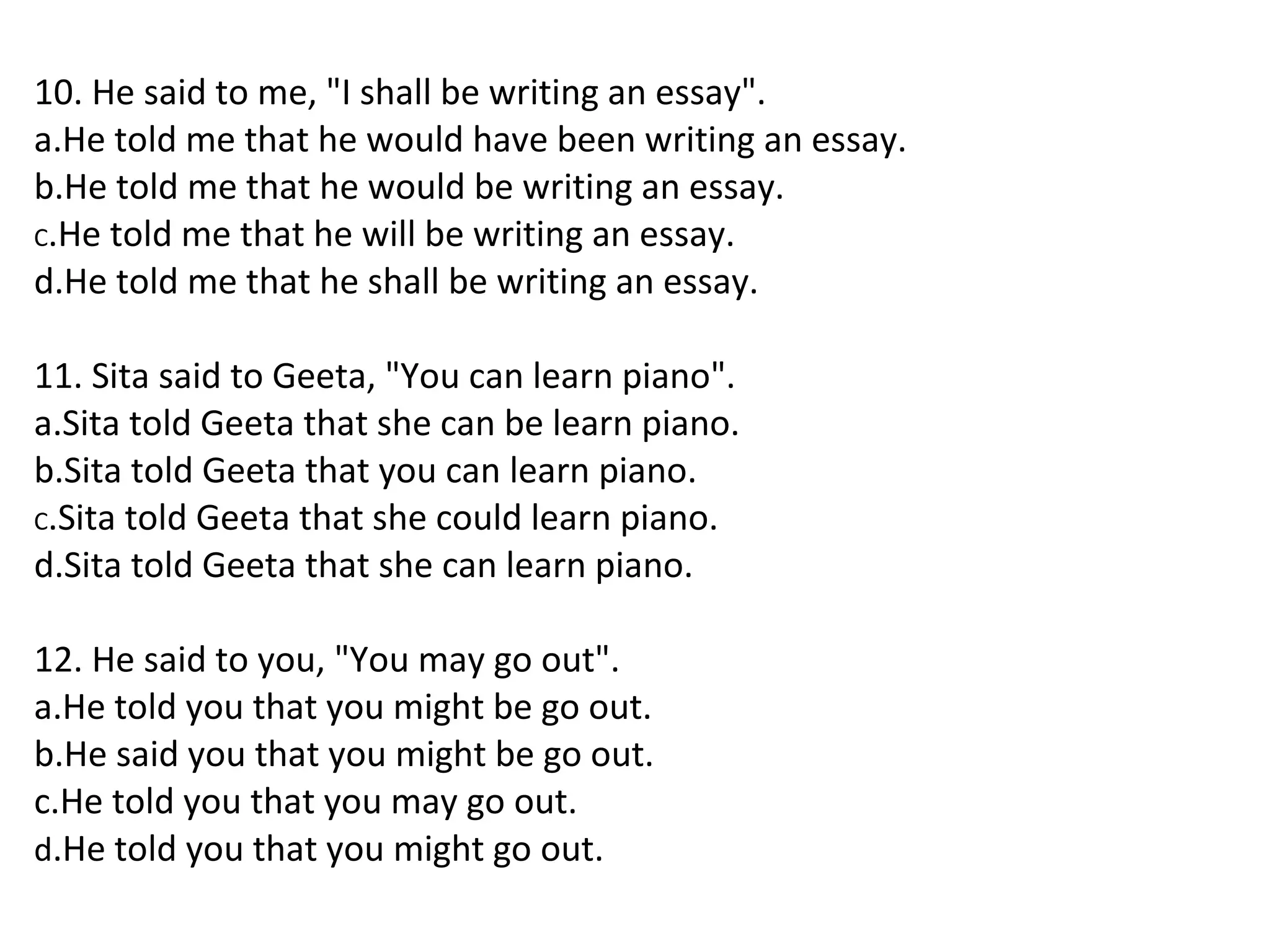 10. He said to me, "I shall be writing an essay".
a.He told me that he would have been writing an essay.
b.He told me that he would be writing an essay.
C.He told me that he will be writing an essay.
d.He told me that he shall be writing an essay.
11. Sita said to Geeta, "You can learn piano".
a.Sita told Geeta that she can be learn piano.
b.Sita told Geeta that you can learn piano.
C.Sita told Geeta that she could learn piano.
d.Sita told Geeta that she can learn piano.
12. He said to you, "You may go out".
a.He told you that you might be go out.
b.He said you that you might be go out.
c.He told you that you may go out.
d.He told you that you might go out.
 