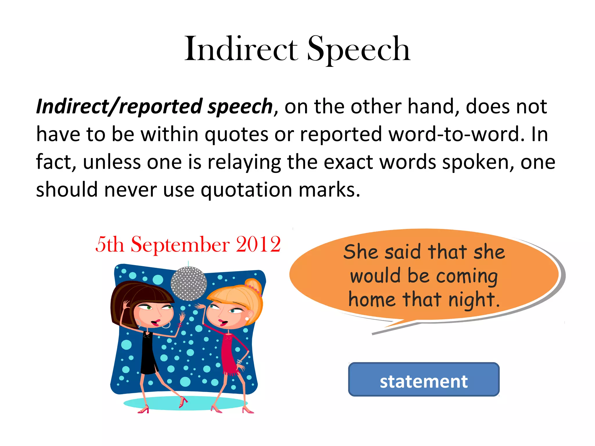 Indirect Speech
Indirect/reported speech, on the other hand, does not
have to be within quotes or reported word-to-word. In
fact, unless one is relaying the exact words spoken, one
should never use quotation marks.
5th September 2012 She said that she
would be coming
home that night.
She said that she
would be coming
home that night.
statement
 