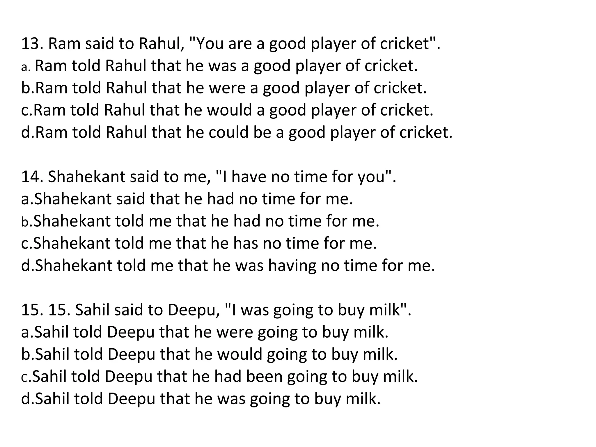 13. Ram said to Rahul, "You are a good player of cricket".
a. Ram told Rahul that he was a good player of cricket.
b.Ram told Rahul that he were a good player of cricket.
c.Ram told Rahul that he would a good player of cricket.
d.Ram told Rahul that he could be a good player of cricket.
14. Shahekant said to me, "I have no time for you".
a.Shahekant said that he had no time for me.
b.Shahekant told me that he had no time for me.
c.Shahekant told me that he has no time for me.
d.Shahekant told me that he was having no time for me.
15. 15. Sahil said to Deepu, "I was going to buy milk".
a.Sahil told Deepu that he were going to buy milk.
b.Sahil told Deepu that he would going to buy milk.
C.Sahil told Deepu that he had been going to buy milk.
d.Sahil told Deepu that he was going to buy milk.
 
