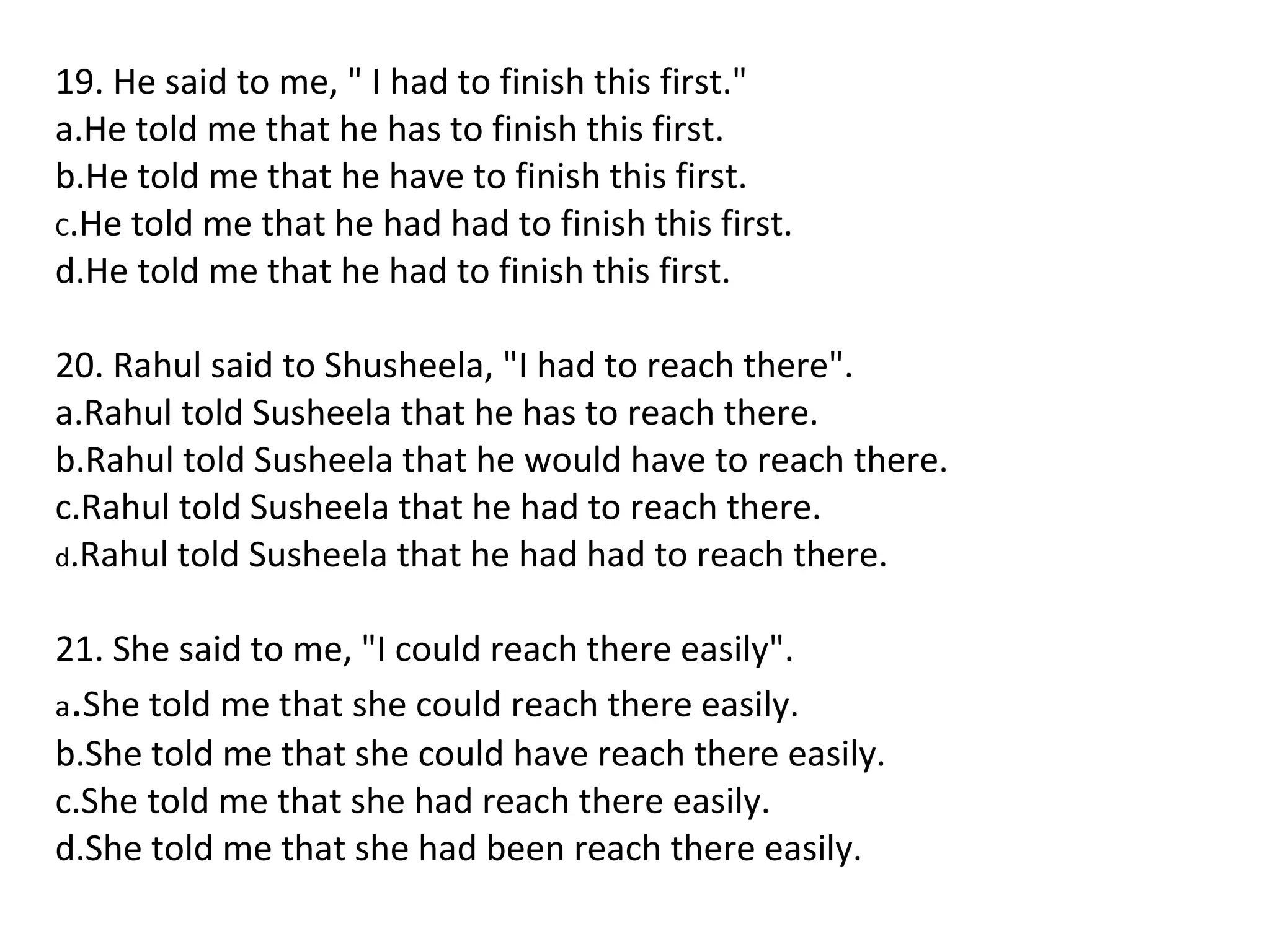 19. He said to me, " I had to finish this first."
a.He told me that he has to finish this first.
b.He told me that he have to finish this first.
C.He told me that he had had to finish this first.
d.He told me that he had to finish this first.
20. Rahul said to Shusheela, "I had to reach there".
a.Rahul told Susheela that he has to reach there.
b.Rahul told Susheela that he would have to reach there.
c.Rahul told Susheela that he had to reach there.
d.Rahul told Susheela that he had had to reach there.
21. She said to me, "I could reach there easily".
a.She told me that she could reach there easily.
b.She told me that she could have reach there easily.
c.She told me that she had reach there easily.
d.She told me that she had been reach there easily.
 