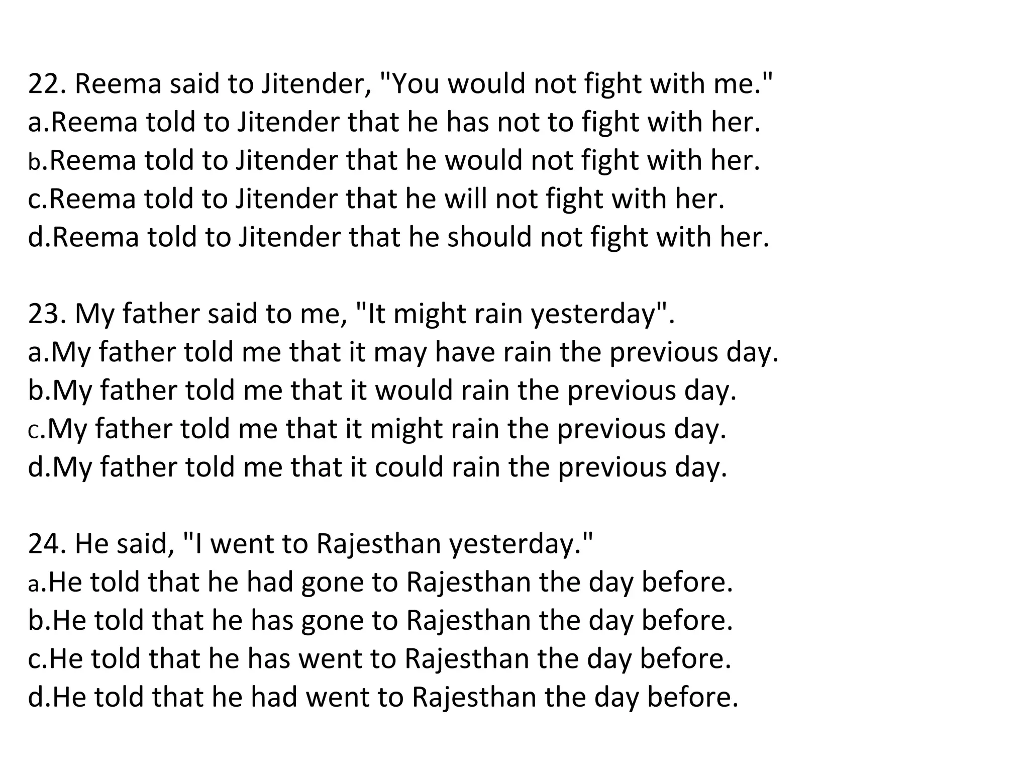22. Reema said to Jitender, "You would not fight with me."
a.Reema told to Jitender that he has not to fight with her.
b.Reema told to Jitender that he would not fight with her.
c.Reema told to Jitender that he will not fight with her.
d.Reema told to Jitender that he should not fight with her.
23. My father said to me, "It might rain yesterday".
a.My father told me that it may have rain the previous day.
b.My father told me that it would rain the previous day.
C.My father told me that it might rain the previous day.
d.My father told me that it could rain the previous day.
24. He said, "I went to Rajesthan yesterday."
a.He told that he had gone to Rajesthan the day before.
b.He told that he has gone to Rajesthan the day before.
c.He told that he has went to Rajesthan the day before.
d.He told that he had went to Rajesthan the day before.
 