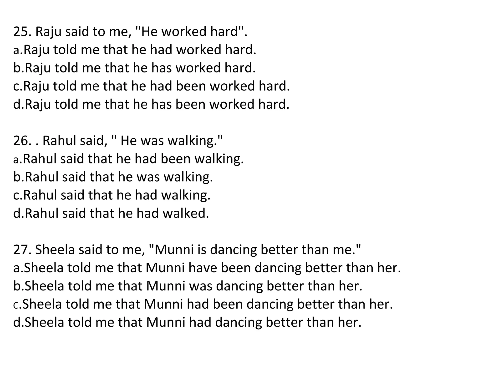 25. Raju said to me, "He worked hard".
a.Raju told me that he had worked hard.
b.Raju told me that he has worked hard.
c.Raju told me that he had been worked hard.
d.Raju told me that he has been worked hard.
26. . Rahul said, " He was walking."
a.Rahul said that he had been walking.
b.Rahul said that he was walking.
c.Rahul said that he had walking.
d.Rahul said that he had walked.
27. Sheela said to me, "Munni is dancing better than me."
a.Sheela told me that Munni have been dancing better than her.
b.Sheela told me that Munni was dancing better than her.
C.Sheela told me that Munni had been dancing better than her.
d.Sheela told me that Munni had dancing better than her.
 
