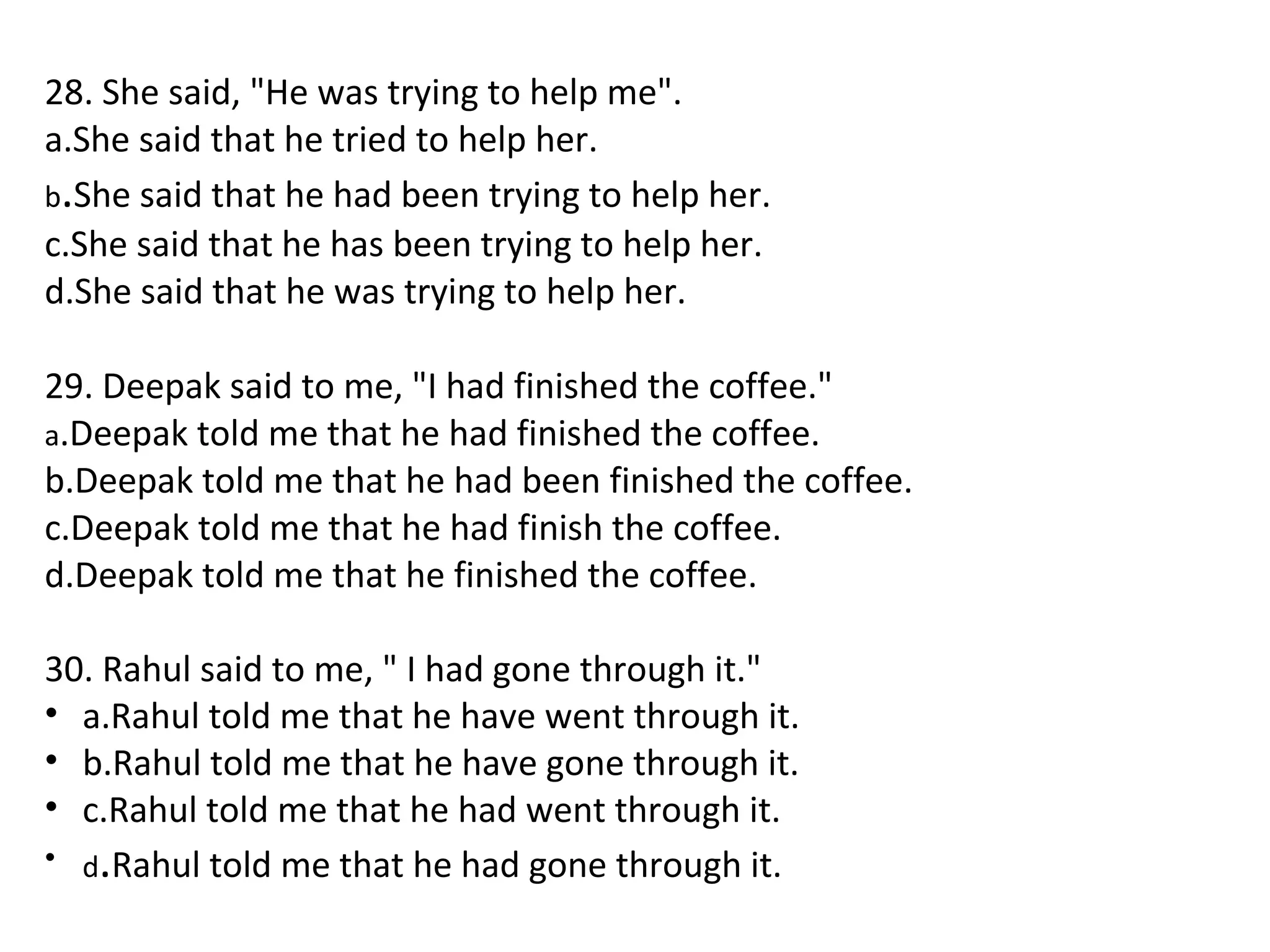 28. She said, "He was trying to help me".
a.She said that he tried to help her.
b.She said that he had been trying to help her.
c.She said that he has been trying to help her.
d.She said that he was trying to help her.
29. Deepak said to me, "I had finished the coffee."
a.Deepak told me that he had finished the coffee.
b.Deepak told me that he had been finished the coffee.
c.Deepak told me that he had finish the coffee.
d.Deepak told me that he finished the coffee.
30. Rahul said to me, " I had gone through it."
• a.Rahul told me that he have went through it.
• b.Rahul told me that he have gone through it.
• c.Rahul told me that he had went through it.
• d.Rahul told me that he had gone through it.
 