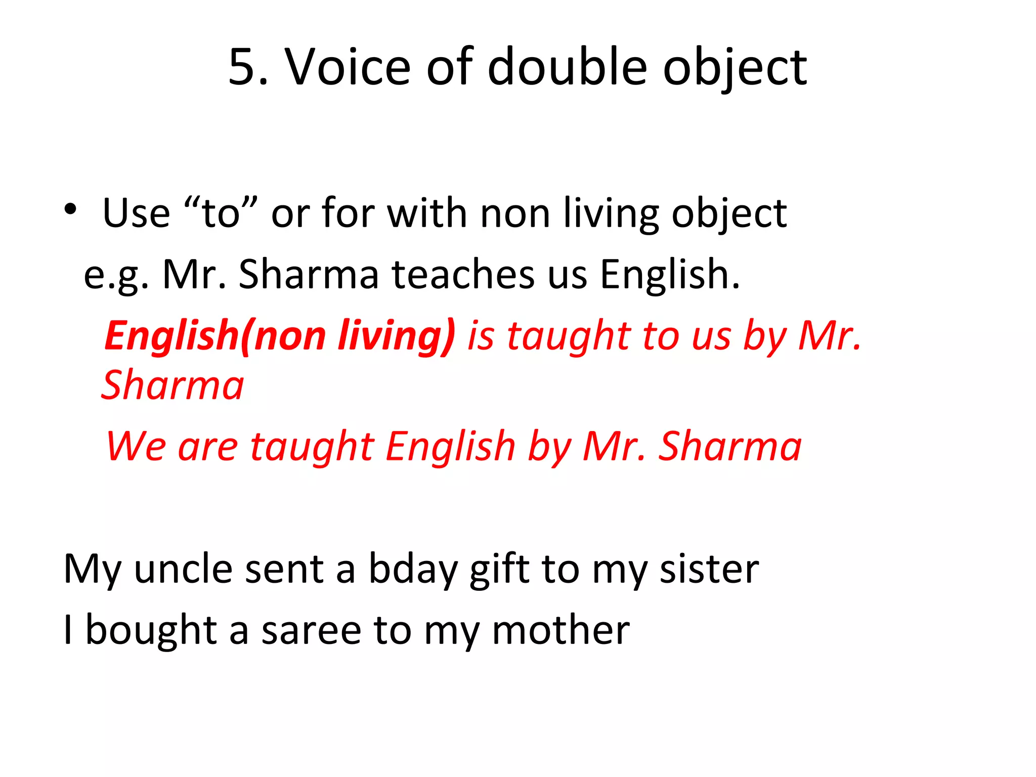 5. Voice of double object
• Use “to” or for with non living object
e.g. Mr. Sharma teaches us English.
English(non living) is taught to us by Mr.
Sharma
We are taught English by Mr. Sharma
My uncle sent a bday gift to my sister
I bought a saree to my mother
 