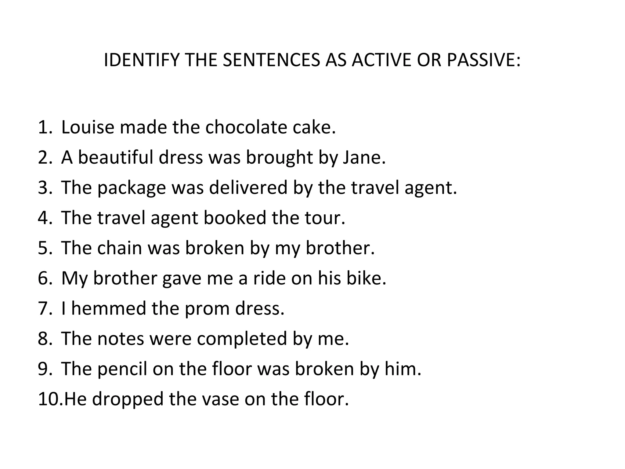 IDENTIFY THE SENTENCES AS ACTIVE OR PASSIVE:
1. Louise made the chocolate cake.
2. A beautiful dress was brought by Jane.
3. The package was delivered by the travel agent.
4. The travel agent booked the tour.
5. The chain was broken by my brother.
6. My brother gave me a ride on his bike.
7. I hemmed the prom dress.
8. The notes were completed by me.
9. The pencil on the floor was broken by him.
10.He dropped the vase on the floor.
 