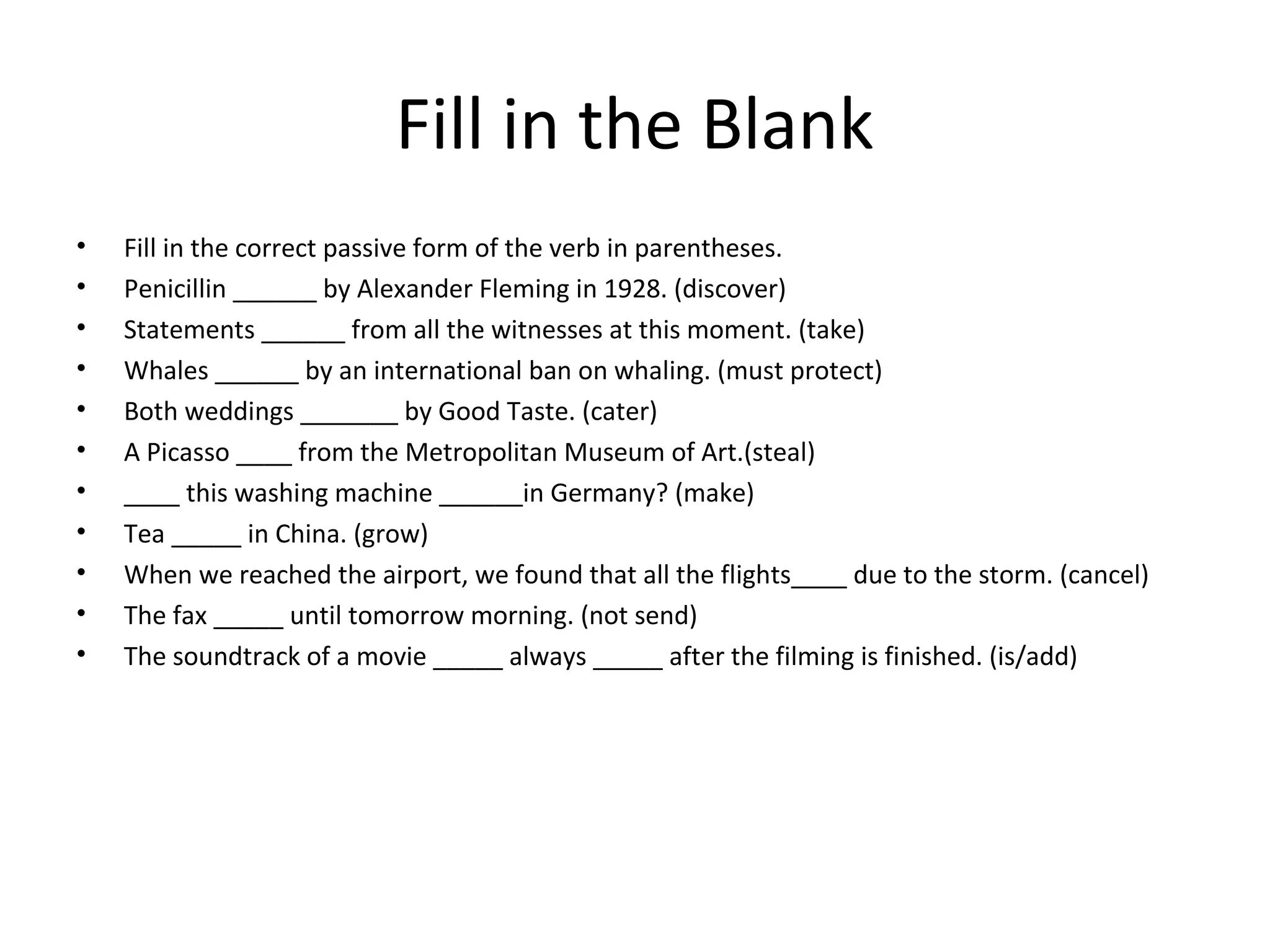 Fill in the Blank
• Fill in the correct passive form of the verb in parentheses.
• Penicillin ______ by Alexander Fleming in 1928. (discover)
• Statements ______ from all the witnesses at this moment. (take)
• Whales ______ by an international ban on whaling. (must protect)
• Both weddings _______ by Good Taste. (cater)
• A Picasso ____ from the Metropolitan Museum of Art.(steal)
• ____ this washing machine ______in Germany? (make)
• Tea _____ in China. (grow)
• When we reached the airport, we found that all the flights____ due to the storm. (cancel)
• The fax _____ until tomorrow morning. (not send)
• The soundtrack of a movie _____ always _____ after the filming is finished. (is/add)
 