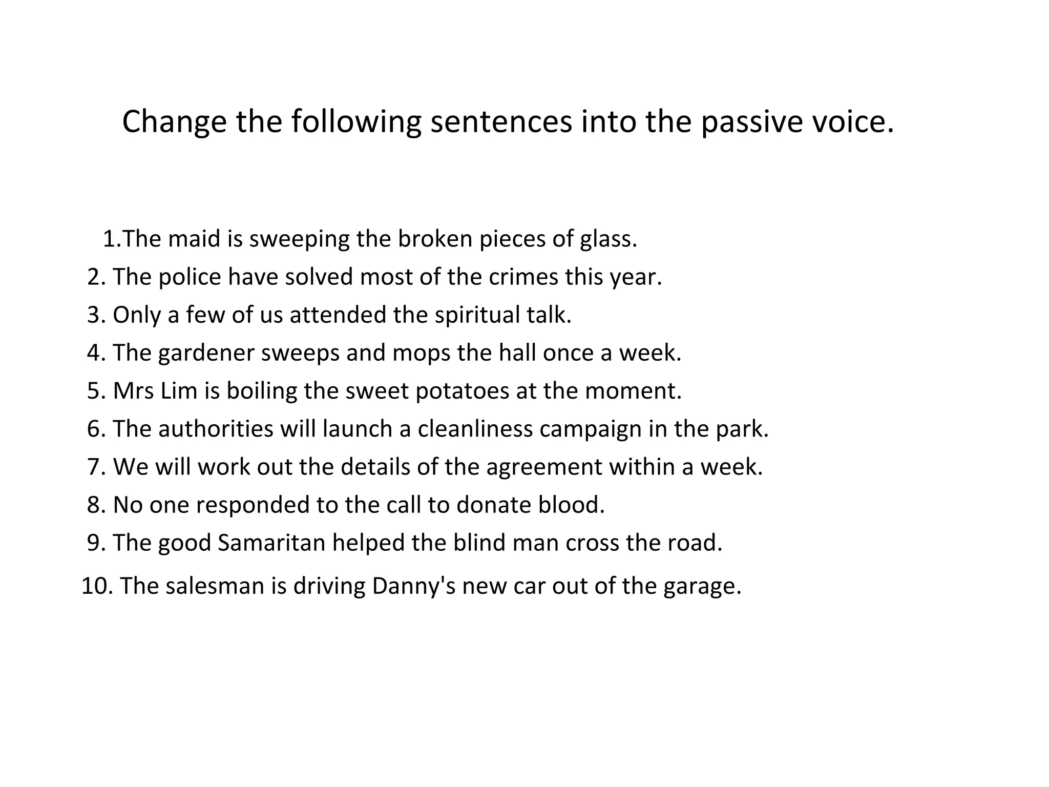 Change the following sentences into the passive voice.
1.The maid is sweeping the broken pieces of glass.
2. The police have solved most of the crimes this year.
3. Only a few of us attended the spiritual talk.
4. The gardener sweeps and mops the hall once a week.
5. Mrs Lim is boiling the sweet potatoes at the moment.
6. The authorities will launch a cleanliness campaign in the park.
7. We will work out the details of the agreement within a week.
8. No one responded to the call to donate blood.
9. The good Samaritan helped the blind man cross the road.
10. The salesman is driving Danny's new car out of the garage.
 
