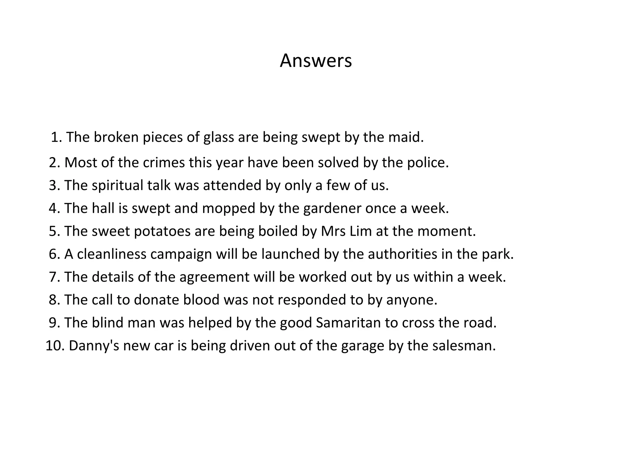 Answers
1. The broken pieces of glass are being swept by the maid.
2. Most of the crimes this year have been solved by the police.
3. The spiritual talk was attended by only a few of us.
4. The hall is swept and mopped by the gardener once a week.
5. The sweet potatoes are being boiled by Mrs Lim at the moment.
6. A cleanliness campaign will be launched by the authorities in the park.
7. The details of the agreement will be worked out by us within a week.
8. The call to donate blood was not responded to by anyone.
9. The blind man was helped by the good Samaritan to cross the road.
10. Danny's new car is being driven out of the garage by the salesman.
 