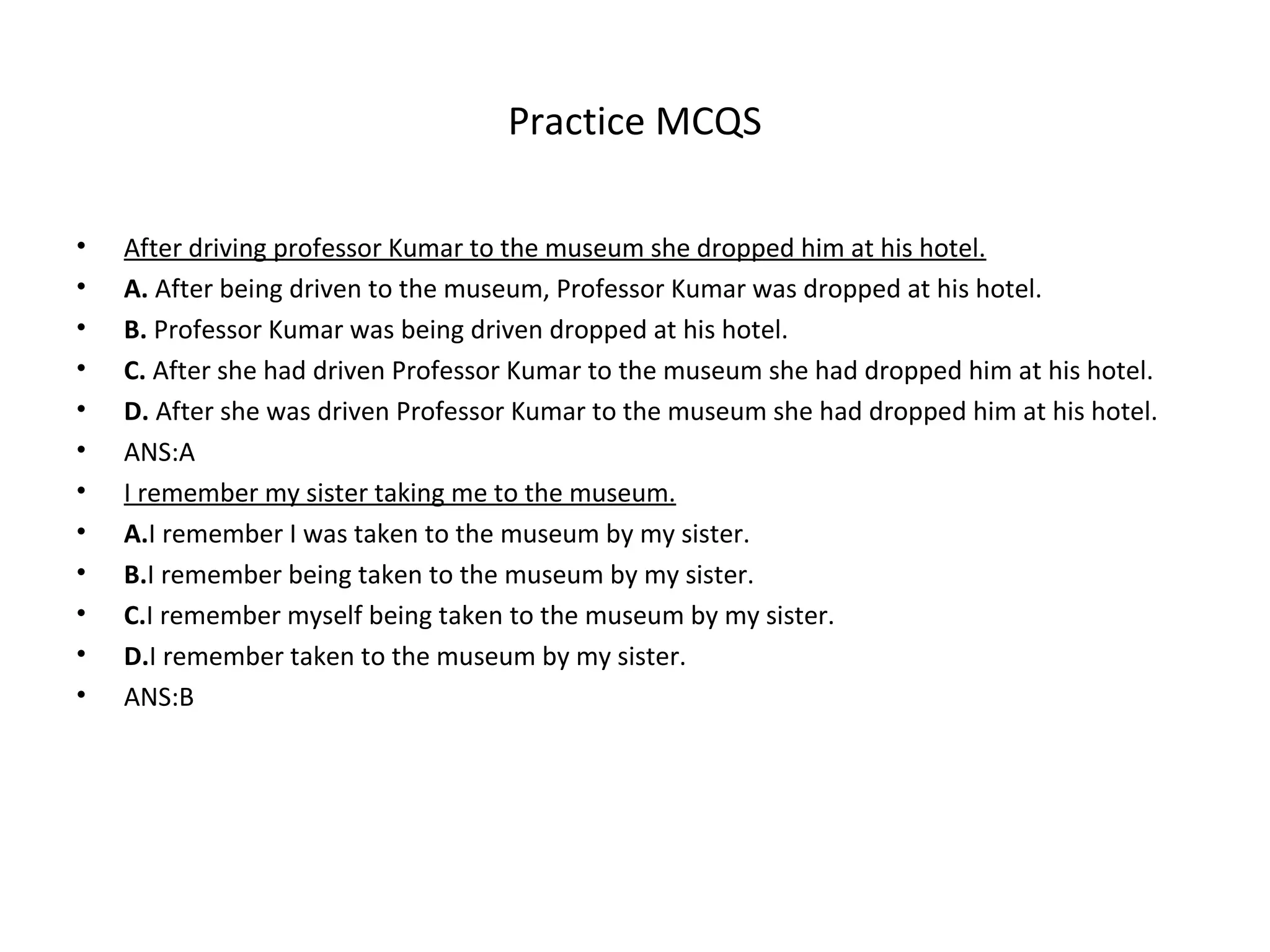 Practice MCQS
• After driving professor Kumar to the museum she dropped him at his hotel.
• A. After being driven to the museum, Professor Kumar was dropped at his hotel.
• B. Professor Kumar was being driven dropped at his hotel.
• C. After she had driven Professor Kumar to the museum she had dropped him at his hotel.
• D. After she was driven Professor Kumar to the museum she had dropped him at his hotel.
• ANS:A
• I remember my sister taking me to the museum.
• A.I remember I was taken to the museum by my sister.
• B.I remember being taken to the museum by my sister.
• C.I remember myself being taken to the museum by my sister.
• D.I remember taken to the museum by my sister.
• ANS:B
 