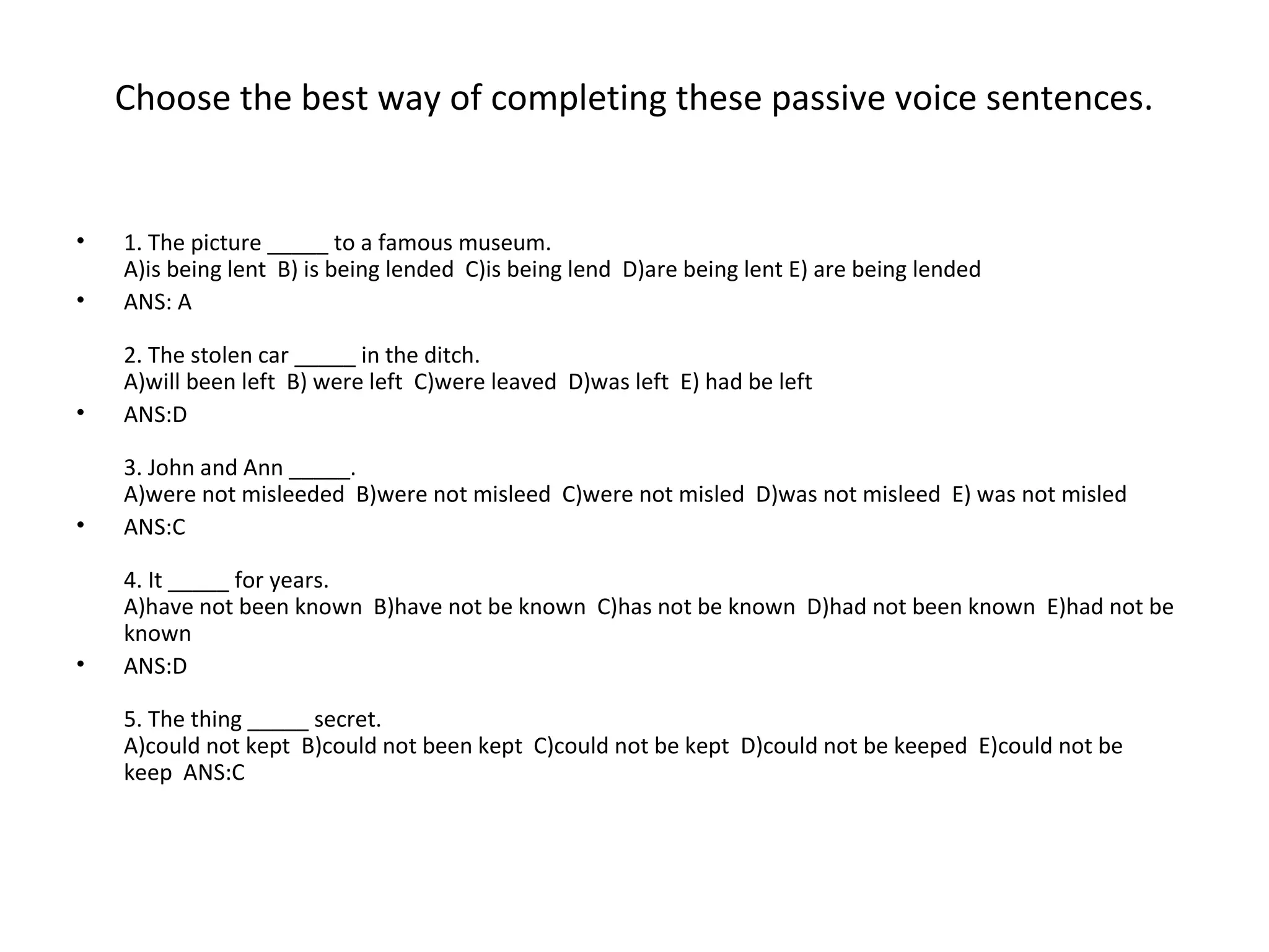 Choose the best way of completing these passive voice sentences.
• 1. The picture _____ to a famous museum.
A)is being lent B) is being lended C)is being lend D)are being lent E) are being lended
• ANS: A
2. The stolen car _____ in the ditch.
A)will been left B) were left C)were leaved D)was left E) had be left
• ANS:D
3. John and Ann _____.
A)were not misleeded B)were not misleed C)were not misled D)was not misleed E) was not misled
• ANS:C
4. It _____ for years.
A)have not been known B)have not be known C)has not be known D)had not been known E)had not be
known
• ANS:D
5. The thing _____ secret.
A)could not kept B)could not been kept C)could not be kept D)could not be keeped E)could not be
keep ANS:C
 