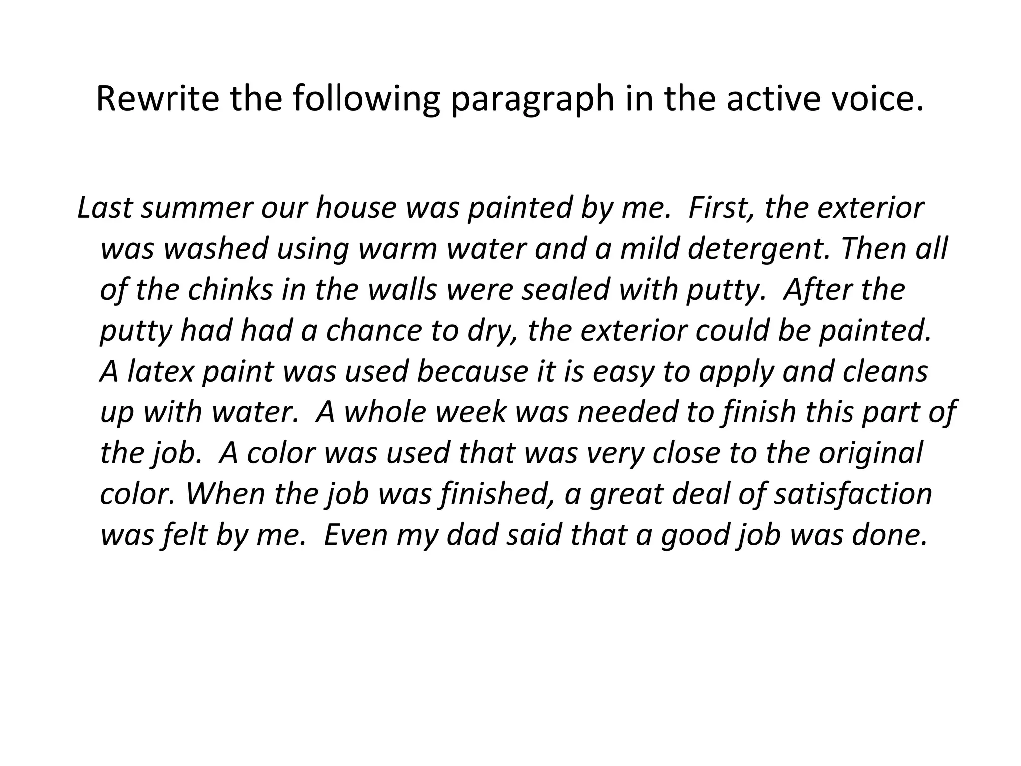 Rewrite the following paragraph in the active voice.
Last summer our house was painted by me. First, the exterior
was washed using warm water and a mild detergent. Then all
of the chinks in the walls were sealed with putty. After the
putty had had a chance to dry, the exterior could be painted.
A latex paint was used because it is easy to apply and cleans
up with water. A whole week was needed to finish this part of
the job. A color was used that was very close to the original
color. When the job was finished, a great deal of satisfaction
was felt by me. Even my dad said that a good job was done.
 